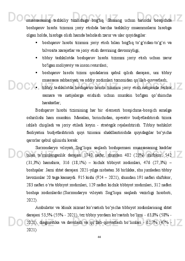 muassasaning   tashkiliy   tuzilishiga   bog'liq.   Shuning   uchun   birinchi   bosqichda
boshqaruv   hisobi   tizimini   joriy   etishda   barcha   tashkiliy   muammolarni   hisobga
olgan holda, hisobga olish hamda baholash zarur va ular quyidagilar:
 boshqaruv   hisobi   tizimini   joriy   etish   bilan   bog'liq   to‘g‘ridan-to‘g‘ri   va
bilvosita xarajatlar va joriy etish davrining davomiyligi;
 tibbiy   tashkilotda   boshqaruv   hisobi   tizimini   joriy   etish   uchun   zarur
bo'lgan moliyaviy va inson resurslari;
 boshqaruv   hisobi   tizimi   qoidalarini   qabul   qilish   darajasi,   uni   tibbiy
muassasa rahbariyati va oddiy xodimlari tomonidan qo‘llab-quvvatlash;
 tibbiy   tashkilotda   boshqaruv   hisobi   tizimini   joriy   etish   natijasida   tezkor
samara   va   natijalarga   erishish   uchun   mumkin   bo'lgan   qo’shimcha
harakatlar;
Boshqaruv   hisobi   tizimining   har   bir   elementi   bosqichma-bosqich   amalga
oshirilishi   ham   mumkin.   Masalan,   birinchidan,   operativ   budjetlashtirish   tizimi
ishlab   chiqiladi   va   joriy   etiladi   keyin   -   strategik   rejalashtirish.   Tibbiy   tashkilot
faoliyatini   budjetlashtirish   quyi   tizimini   shakllantirishda   quyidagilar   bo‘yicha
qarorlar qabul qilinishi kerak:
Surxondaryo   viloyati   Sog‘liqni   saqlash   boshqarmasi   m uassasaning   kadrlar
bilan   ta’minlanganlik   darajasi   1740   nafar,   shundan   402   (23%)   shifokor,   542
(31,3%)   hamshira;   316   (18,1%)   –   kichik   tibbiyot   xodimlari,   476   (27,3%)   –
boshqalar. Jami shtat darajasi 20 21- yilga nisbatan 36 birlikka, shu jumladan tibbiy
lavozimlar 20 taga kamaydi. 915 kishi (924 – 2021), shundan 191 nafari shifokor,
283 nafari o rta tibbiyot xodimlari, 129 nafari kichik tibbiyot xodimlari, 312 nafariʻ
boshqa   xodimlardir.(Surxondaryo   viloyati   Sog‘liqni   saqlash   vazirligi   hisoboti,
2022).
Ambulator   va   klinik   xizmat   ko‘rsatish   bo‘yicha   tibbiyot   xodimlarining   shtat
darajasi 53,5% (55% - 2021), tez tibbiy yordam ko‘rsatish bo‘limi - 63,8% (58% -
2021),   diagnostika   va   davolash   va   qo‘llab-quvvatlash   bo‘limlari   -   62,7%   (47%   -
2021)
44