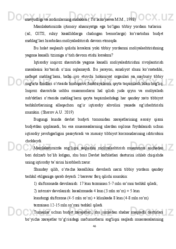 mavjudligi va xodimlarning malakasi.(  To‘laxo‘jaeva M.M., 1998)
Mamlakatimizda   ijtimoiy   ahamiyatga   ega   bo‘lgan   tibbiy   yordam   turlarini  
(sil,   OITS,   ruhiy   kasalliklarga   chalingan   bemorlarga)   ko‘rsatishni   budjet
mablag‘lari hisobidan moliyalashtirish davom etmoqda.
Bu holat saqlanib qolishi  kerakmi yoki tibbiy yordamni moliyalashtirishning
yagona kanalli tizimiga o‘tish davom etishi kerakmi?
Iqtisodiy   inqiroz   sharoitida   yagona   kanalli   moliyalashtirishni   rivojlantirish
masalasini   ko‘tarish   o‘zini   oqlamaydi.   Bu   jarayon,   amaliyot   shuni   ko‘rsatadiki,
nafaqat   mablag‘larni,   balki   ijro   etuvchi   hokimiyat   organlari   va   majburiy   tibbiy
sug'urta fondlari o‘rtasida boshqaruv funktsiyalarini qayta taqsimlash bilan bog'liq.
Inqiroz   sharoitida   ushbu   muammolarni   hal   qilish   juda   qiyin   va   moliyalash
sub'ektlari   o‘rtasida   mablag‘larni   qayta   taqsimlashdagi   har   qanday   xato   tibbiyot
tashkilotlarining   allaqachon   og‘ir   iqtisodiy   ahvolini   yanada   og‘irlashtirishi
mumkin.  (Sherov А.U. 2019)
Bugungi   kunda   davlat   budjeti   tomonidan   xarajatlarining   asosiy   qismi
budjetdan   qoplanadi,   bu   esa   muassasalarning   ulardan   oqilona   foydalanish   uchun
iqtisodiy javobgarligini pasaytiradi va xususiy tibbiyot korxonalarining ishtirokini
cheklaydi.
Mamlakatimizda   sog‘liqni   saqlashni   moliyalashtirish   muammosi   anchadan
beri   dolzarb   bo‘lib   kelgan,   shu   bois   Davlat   kafolatlari   dasturini   ishlab   chiqishda
uning iqtisodiy ta’sirini hisoblash zarur.
Shunday   qilib,   o‘rtacha   kasallikni   davolash   narxi   tibbiy   yordam   qanday
tashkil etilganiga qarab deyarli 2 baravar farq qilishi mumkin:
1) shifoxonada davolanish: 17 kun taxminan  5-7 mln so‘m ni tashkil qiladi;
2) intensiv davolanish: kasalxonada 4 kun ( 3 mln so‘m ) + 5 kun
kunduzgi shifoxona (4 -5 mln so‘m ) + klinikada 8 kun ( 4-8 mln so‘m )
taxminan  12-15 mln so‘mni  tashkil qiladi.
Tumanlar   uchun   budjet   xarajatlari,   shu   jumladan   shahar   maqsadli   dasturlari
bo‘yicha   xarajatlar   to‘g‘risidagi   ma'lumotlarni   sog'liqni   saqlash   muassasalarining
46