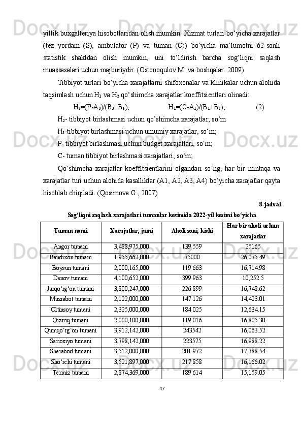 yillik buxgalteriya hisobotlaridan olish mumkin. Xizmat turlari bo‘yicha xarajatlar
(tez   yordam   (S),   ambulator   (P)   va   tuman   (C))   bo‘yicha   ma’lumotni   62-sonli
statistik   shakldan   olish   mumkin,   uni   to‘ldirish   barcha   sog‘liqni   saqlash
muassasalari uchun majburiydir.   (Ostonoqulov M. va boshqalar. 2009)
Tibbiyot turlari bo‘yicha xarajatlarni shifoxonalar va klinikalar uchun alohida
taqsimlash uchun H
1  va H
2  qo‘shimcha xarajatlar koeffitsientlari olinadi:
H
2 =(P-A
3 )/(B
3 +B
4 ),  H
1 =(C-A
1 )/(B
1 +B
2 );  (2)
H
2 - tibbiyot birlashmasi uchun qo’shimcha xarajatlar, so‘m
H
1 -tibbiyot birlashmasi uchun umumiy xarajatlar, so‘m;
P- tibbiyot birlashmasi uchun budget xarajatlari, so‘m;
C- tuman tibbiyot birlashmasi xarajatlari, so‘m;
Qo’shimcha   xarajatlar   koeffitsientlarini   olgandan   so ‘ ng,   har   bir   mintaqa   va
xarajatlar turi uchun alohida kasalliklar (A1, A2, A3, A4) bo‘yicha xarajatlar qayta
hisoblab chiqiladi . ( Qosimova G. ,   2007)
8-j adval
Sog‘liqni saqlash xarajatlari tumanlar kesimida 2022-yil kesimi bo‘yicha
Tuman nomi Xarajatlar, jami Aholi soni, kishi Har bir aholi uchun
xarajatlar
Angor tumani 3,488,975,000 139 559 25165
Bandixon tumani 1,955,662,000 75000 26,075.49
Boysun tumani 2,000,165,000 119 663 16,714.98
Denov tumani 4,100,652,000 399 963 10,252.5
Jarqo‘rg‘on tumani 3,800,247,000 226 899 16,748.62
Muzrabot tumani 2,122,000,000 147 126 14,423.01
Oltinsoy tumani 2,325,000,000 184 025 12,634.15
Qiziriq tumani 2,000,100,000 119 016 16,805.30
Qumqo‘rg‘on tumani 3,912,142,000 243542 16,063.52
Sariosiyo tumani 3,798,142,000 223575 16,988.22
Sherabod tumani 3,512,000,000 201 972 17,388.54
Sho‘rchi tumani 3,521,897,000 217 858 16,166.02
Termiz tumani 2,874,369,000 189 614 15,159.05
47