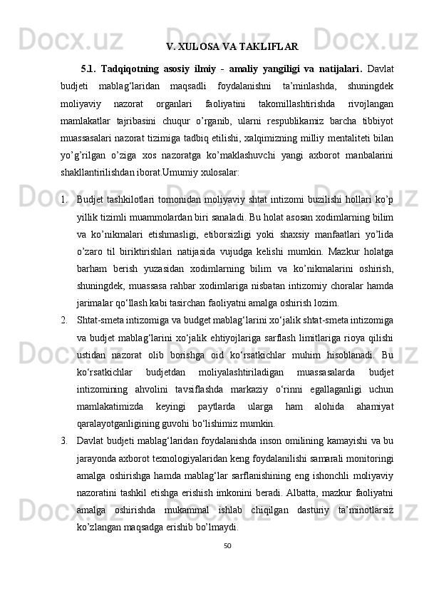 V .  XULOSA VA TAKLIFLAR
5.1.   Tadqiqotning   asosiy   ilmiy   -   amaliy   yangiligi   va   natijalari .   Davlat
budjeti   mablag‘laridan   maqsadli   foydalanishni   ta’minlashda,   shuningdek
moliyaviy   nazorat   organlari   faoliyatini   takomillashtirishda   rivojlangan
mamlakatlar   tajribasini   chuqur   o’rganib,   ularni   respublikamiz   barcha   tibbiyot
muassasalari  nazorat tizimiga tadbiq etilishi, xalqimizning milliy mentaliteti bilan
yo’g’rilgan   o’ziga   xos   nazoratga   ko’maklashuvchi   yangi   axborot   manbalarini
shakllantirilishdan iborat. Umumiy xulosalar:
1. Budjet   tashkilotlari   tomonidan   moliyaviy   shtat   intizomi   buzilishi   hollari   ko’p
yillik tizimli muammolardan biri sanaladi. Bu holat asosan xodimlarning bilim
va   ko’nikmalari   etishmasligi,   etiborsizligi   yoki   shaxsiy   manfaatlari   yo’lida
o’zaro   til   biriktirishlari   natijasida   vujudga   kelishi   mumkin.   Mazkur   holatga
barham   berish   yuzasidan   xodimlarning   bilim   va   ko’nikmalarini   oshirish,
shuningdek,   muassasa   rahbar   xodimlariga   nisbatan   intizomiy   choralar   hamda
jarimalar qo‘llash kabi tasirchan faoliyatni amalga oshirish lozim.
2. Shtat-smeta intizomiga va budget mablag‘larini xo‘jalik shtat-smeta intizomiga
va   budjet   mablag‘larini   xo‘jalik   ehtiyojlariga   sarflash   limitlariga   rioya   qilishi
ustidan   nazorat   olib   borishga   oid   ko‘rsatkichlar   muhim   hisoblanadi.   Bu
ko‘rsatkichlar   budjetdan   moliyalashtiriladigan   muassasalarda   budjet
intizomining   ahvolini   tavsiflashda   markaziy   o‘rinni   egallaganligi   uchun
mamlakatimizda   keyingi   paytlarda   ularga   ham   alohida   ahamiyat
qaralayotganligining guvohi bo‘lishimiz mumkin.
3. Davlat budjeti mablag‘laridan foydalanishda inson omilining kamayishi va bu
jarayonda axborot texnologiyalaridan keng foydalanilishi samarali monitoringi
amalga   oshirishga   hamda   mablag‘lar   sarflanishining   eng   ishonchli   moliyaviy
nazoratini tashkil  etishga erishish imkonini beradi. Albatta, mazkur  faoliyatni
amalga   oshirishda   mukammal   ishlab   chiqilgan   dasturiy   ta’minotlarsiz
ko’zlangan maqsadga erishib bo’lmaydi.
50 