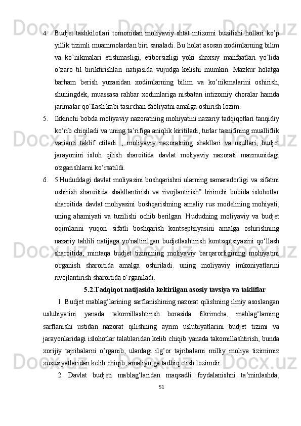 4. Budjet   tashkilotlari   tomonidan   moliyaviy   shtat   intizomi   buzilishi   hollari   ko’p
yillik tizimli muammolardan biri sanaladi. Bu holat asosan xodimlarning bilim
va   ko’nikmalari   etishmasligi,   etiborsizligi   yoki   shaxsiy   manfaatlari   yo’lida
o’zaro   til   biriktirishlari   natijasida   vujudga   kelishi   mumkin.   Mazkur   holatga
barham   berish   yuzasidan   xodimlarning   bilim   va   ko’nikmalarini   oshirish,
shuningdek,   muassasa   rahbar   xodimlariga   nisbatan   intizomiy   choralar   hamda
jarimalar qo‘llash kabi tasirchan faoliyatni amalga oshirish lozim.
5. Ikkinchi bobda moliyaviy nazoratning mohiyatini nazariy tadqiqotlari tanqidiy
ko‘rib chiqiladi va uning ta’rifiga aniqlik kiritiladi, turlar tasnifining mualliflik
varianti   taklif   etiladi.   ,   moliyaviy   nazoratning   shakllari   va   usullari,   budjet
jarayonini   isloh   qilish   sharoitida   davlat   moliyaviy   nazorati   mazmunidagi
o'zgarishlarni ko‘rsatildi.
6. 5.Hududdagi davlat moliyasini boshqarishni ularning samaradorligi va sifatini
oshirish   sharoitida   shakllantirish   va   rivojlantirish”   birinchi   bobida   islohotlar
sharoitida   davlat   moliyasini   boshqarishning   amaliy   rus   modelining   mohiyati,
uning   ahamiyati   va   tuzilishi   ochib   berilgan.   Hududning   moliyaviy   va   budjet
oqimlarini   yuqori   sifatli   boshqarish   kontseptsiyasini   amalga   oshirishning
nazariy   tahlili   natijaga   yo'naltirilgan   budjetlashtirish   kontseptsiyasini   qo‘llash
sharoitida,   mintaqa   budjet   tizimining   moliyaviy   barqarorligining   mohiyatini
o'rganish   sharoitida   amalga   oshiriladi.   uning   moliyaviy   imkoniyatlarini
rivojlantirish sharoitida o‘rganiladi.
5.2. Tadqiqot natijasida keltirilgan asosiy tavsiya va takliflar
1.   Budjet mablag‘larining sarflanishining nazorat qilishning ilmiy asoslangan
uslubiyatini   yanada   takomillashtirish   borasida   fikrimcha,   mablag‘larning
sarflanishi   ustidan   nazorat   qilishning   ayrim   uslubiyatlarini   budjet   tizimi   va
jarayonlaridagi islohotlar talablaridan kelib chiqib yanada takomillashtirish, bunda
xorijiy   tajribalarni   o’rganib,   ulardagi   ilg’or   tajribalarni   milliy   moliya   tizimimiz
xususiyatlaridan kelib chiqib, amaliyotga tadbiq etish lozimdir
2.   Davlat   budjeti   mablag‘laridan   maqsadli   foydalanishni   ta’minlashda,
51 