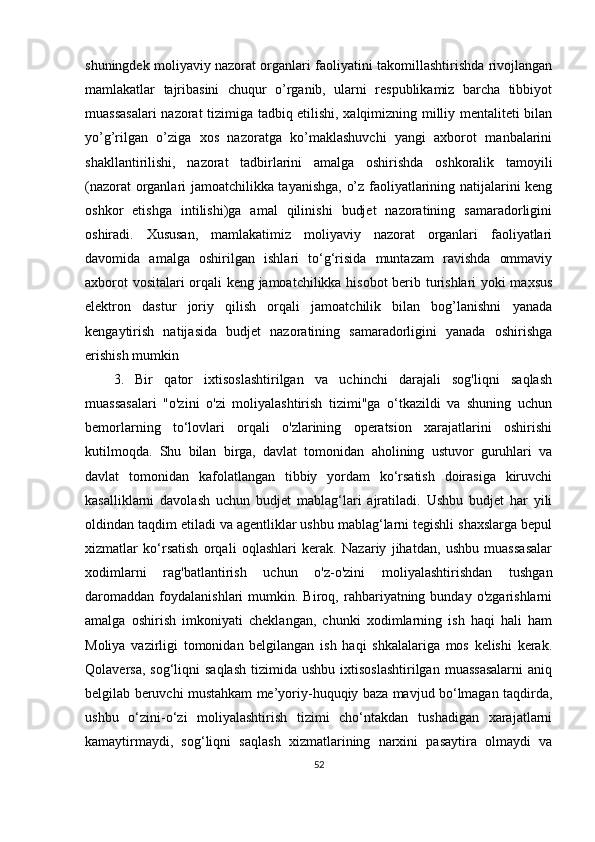 shuningdek moliyaviy nazorat organlari faoliyatini takomillashtirishda rivojlangan
mamlakatlar   tajribasini   chuqur   o’rganib,   ularni   respublikamiz   barcha   tibbiyot
muassasalari  nazorat tizimiga tadbiq etilishi, xalqimizning milliy mentaliteti bilan
yo’g’rilgan   o’ziga   xos   nazoratga   ko’maklashuvchi   yangi   axborot   manbalarini
shakllantirilishi,   nazorat   tadbirlarini   amalga   oshirishda   oshkoralik   tamoyili
(nazorat organlari jamoatchilikka tayanishga, o’z faoliyatlarining natijalarini keng
oshkor   etishga   intilishi)ga   amal   qilinishi   budjet   nazoratining   samaradorligini
oshiradi.   Xususan,   mamlakatimiz   moliyaviy   nazorat   organlari   faoliyatlari
davomida   amalga   oshirilgan   ishlari   to‘g‘risida   muntazam   ravishda   ommaviy
axborot vositalari  orqali keng jamoatchilikka hisobot  berib turishlari yoki maxsus
elektron   dastur   joriy   qilish   orqali   jamoatchilik   bilan   bog’lanishni   yanada
kengaytirish   natijasida   budjet   nazoratining   samaradorligini   yanada   oshirishga
erishish mumkin
3.   Bir   qator   ixtisoslashtirilgan   va   uchinchi   darajali   sog'liqni   saqlash
muassasalari   "o'zini   o'zi   moliyalashtirish   tizimi"ga   o‘tkazildi   va   shuning   uchun
bemorlarning   to‘lovlari   orqali   o'zlarining   operatsion   xarajatlarini   oshirishi
kutilmoqda.   Shu   bilan   birga,   davlat   tomonidan   aholining   ustuvor   guruhlari   va
davlat   tomonidan   kafolatlangan   tibbiy   yordam   ko‘rsatish   doirasiga   kiruvchi
kasalliklarni   davolash   uchun   budjet   mablag‘lari   ajratiladi.   Ushbu   budjet   har   yili
oldindan taqdim etiladi va agentliklar ushbu mablag‘larni tegishli shaxslarga bepul
xizmatlar   ko‘rsatish   orqali   oqlashlari   kerak.   Nazariy   jihatdan,   ushbu   muassasalar
xodimlarni   rag'batlantirish   uchun   o'z-o'zini   moliyalashtirishdan   tushgan
daromaddan   foydalanishlari   mumkin.   Biroq,  rahbariyatning  bunday   o'zgarishlarni
amalga   oshirish   imkoniyati   cheklangan,   chunki   xodimlarning   ish   haqi   hali   ham
Moliya   vazirligi   tomonidan   belgilangan   ish   haqi   shkalalariga   mos   kelishi   kerak.
Qolaversa,  sog‘liqni  saqlash   tizimida ushbu  ixtisoslashtirilgan   muassasalarni   aniq
belgilab beruvchi mustahkam me’yoriy-huquqiy baza mavjud bo‘lmagan taqdirda,
ushbu   o‘zini-o‘zi   moliyalashtirish   tizimi   cho‘ntakdan   tushadigan   xarajatlarni
kamaytirmaydi,   sog‘liqni   saqlash   xizmatlarining   narxini   pasaytira   olmaydi   va
52 