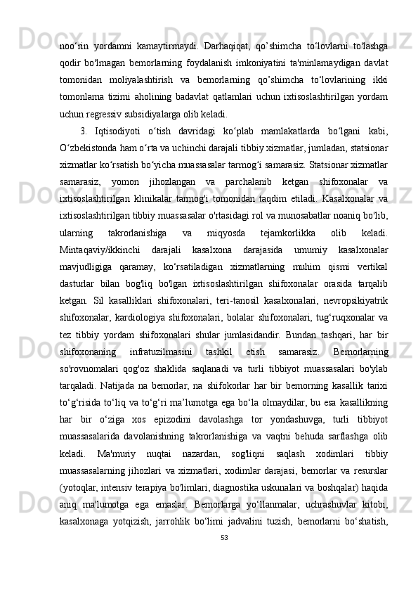 noo‘rin   yordamni   kamaytirmaydi.   Darhaqiqat,   qo’shimcha   to‘lovlarni   to'lashga
qodir   bo'lmagan   bemorlarning   foydalanish   imkoniyatini   ta'minlamaydigan   davlat
tomonidan   moliyalashtirish   va   bemorlarning   qo’shimcha   to‘lovlarining   ikki
tomonlama   tizimi   aholining   badavlat   qatlamlari   uchun   ixtisoslashtirilgan   yordam
uchun regressiv subsidiyalarga olib keladi.
3.   Iqtisodiyoti   o tish   davridagi   ko plab   mamlakatlarda   bo lgani   kabi,ʻ ʻ ʻ
O zbekistonda ham o rta va uchinchi darajali tibbiy xizmatlar, jumladan, statsionar	
ʻ ʻ
xizmatlar ko rsatish bo yicha muassasalar tarmog i samarasiz. Statsionar xizmatlar	
ʻ ʻ ʻ
samarasiz,   yomon   jihozlangan   va   parchalanib   ketgan   shifoxonalar   va
ixtisoslashtirilgan   klinikalar   tarmog'i   tomonidan   taqdim   etiladi.   Kasalxonalar   va
ixtisoslashtirilgan tibbiy muassasalar o'rtasidagi rol va munosabatlar noaniq bo'lib,
ularning   takrorlanishiga   va   miqyosda   tejamkorlikka   olib   keladi.
Mintaqaviy/ikkinchi   darajali   kasalxona   darajasida   umumiy   kasalxonalar
mavjudligiga   qaramay,   ko‘rsatiladigan   xizmatlarning   muhim   qismi   vertikal
dasturlar   bilan   bog'liq   bo'lgan   ixtisoslashtirilgan   shifoxonalar   orasida   tarqalib
ketgan.   Sil   kasalliklari   shifoxonalari,   teri-tanosil   kasalxonalari,   nevropsikiyatrik
shifoxonalar,   kardiologiya   shifoxonalari,   bolalar   shifoxonalari,   tug‘ruqxonalar   va
tez   tibbiy   yordam   shifoxonalari   shular   jumlasidandir.   Bundan   tashqari,   har   bir
shifoxonaning   infratuzilmasini   tashkil   etish   samarasiz.   Bemorlarning
so'rovnomalari   qog'oz   shaklida   saqlanadi   va   turli   tibbiyot   muassasalari   bo'ylab
tarqaladi.   Natijada   na   bemorlar,   na   shifokorlar   har   bir   bemorning   kasallik   tarixi
to‘g‘risida  to‘liq va  to‘g‘ri  ma’lumotga  ega  bo‘la  olmaydilar, bu  esa  kasallikning
har   bir   o‘ziga   xos   epizodini   davolashga   tor   yondashuvga,   turli   tibbiyot
muassasalarida   davolanishning   takrorlanishiga   va   vaqtni   behuda   sarflashga   olib
keladi.   Ma'muriy   nuqtai   nazardan,   sog'liqni   saqlash   xodimlari   tibbiy
muassasalarning   jihozlari   va   xizmatlari,   xodimlar   darajasi,   bemorlar   va   resurslar
(yotoqlar, intensiv terapiya bo'limlari, diagnostika uskunalari va boshqalar) haqida
aniq   ma'lumotga   ega   emaslar.   Bemorlarga   yo‘llanmalar,   uchrashuvlar   kitobi,
kasalxonaga   yotqizish,   jarrohlik   bo‘limi   jadvalini   tuzish,   bemorlarni   bo‘shatish,
53