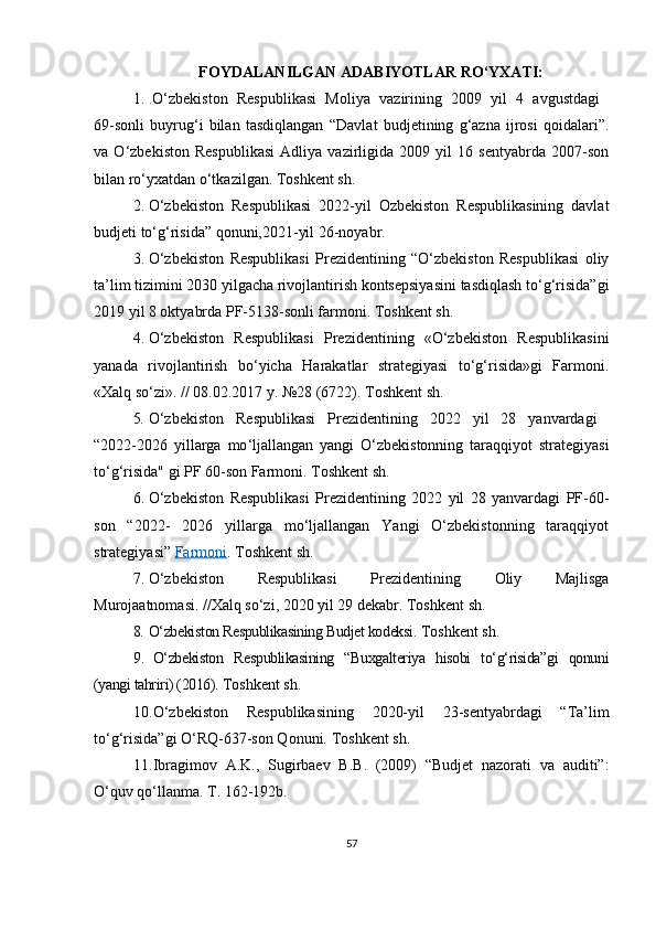 FOYDALANILGAN  A DABIYOTLAR   R O‘ YXATI:
1. . O‘zbekiston   Respublikasi   Moliya   vazirining   2009   yil   4   avgustdagi  
69-sonli   buyrug‘i   bilan   tasdiqlangan   “Davlat   budjetining   g‘azna   ijrosi   q oidalari”.
va   O‘zbekiston   Respublikasi   Adliya   vazirligida   2009   yil   16   sentyabrda   2007-son
bilan ro‘yxatdan o‘tkazilgan.  Toshkent sh.
2. O‘zbekiston   Respublikasi   2022-yil   Ozbekiston   Respublikasining   davlat
budjeti to‘g‘risida” qonuni,2021-yil 26-noyabr.
3. O‘zbekiston   Respublikasi   Prezidentining   “O‘zbekiston   Respublikasi   oliy
ta’lim tizimini 2030 yilgacha rivojlantirish kontsepsiyasini tasdiqlash to‘g‘risida”gi
2019 yil 8 oktyabrda PF-5138-sonli farmoni. Toshkent sh.
4. O‘zbekiston   Respublikasi   Prezidentining   «O‘zbekiston   Respublikasini
yanada   rivojlantirish   bo‘yicha   Harakatlar   strategiyasi   to‘g‘risida»gi   Farmoni.
«Xalq so‘zi». // 08.02.2017 y. №28 (6722).  Toshkent sh.
5. O‘zbekiston   Respublikasi   Prezidentining   2022   yil   28   yanvardagi  
“ 2022-2026   yillarga   mo ‘ ljallangan   yangi   O‘zbekistonning   taraqqiyot   strategiyasi
to‘g‘risida" gi PF 60-son Farmoni. Toshkent sh.
6. O‘zbekiston   Respublikasi   Prezidentining   2022   yil   28   yanvardagi   PF-60-
son   “2022-   2026   yillarga   mo‘ljallangan   Yangi   O‘zbekistonning   taraqqiyot
strategiyasi”  Farmoni . Toshkent sh.
7. O‘zbekiston   Respublikasi   Prezidentining   Oliy   Majlisga
Murojaatnomasi. //Xalq so‘zi, 2020 yil 29 dekabr.  Toshkent sh.
8. O‘zbekiston Respublikasining Budjet kodeksi .  Toshkent sh.
9. O‘zbekiston   Respublikasining   “Buxgalteriya   hisobi   to‘g‘risida”gi   qonuni
(yangi tahriri) (2016).  Toshkent sh.
10. O‘zbekiston   Respublikasining   2020-yil   23-sentyabrdagi   “Ta’lim
to‘g‘risida”gi O‘RQ-637-son Qonuni.  Toshkent sh.
11. Ibragimov   A.K.,   Sugirbaev   B.B.   (2009)   “Budjet   nazorati   va   auditi”:
O‘quv qo‘llanma. T. 162-192b.
57 