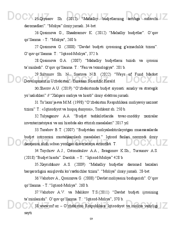 25. Qiyosov   Sh.   (2012)   “ Mahalliy   budjetlarning   tartibga   soluvchi
daromadlari ” .  “ Moliya ”  ilmiy jurnali..34-bet.
26. Qosimova   G.,   Shaakramov   K.   (2012)   “ Mahalliy   budjetlar ” .   O‘quv
qo‘llanma. - T.: "Moliya", 260 b.
27. Qosimova   G.   (2008)   “ Davlat   budjeti   ijrosining   g‘aznachilik   tizimi ” .
O‘quv qo‘llanma. T.:  “ I qtisod -M oliya” , 372  b.
28. Qosimova   G.A.   (2007)   “ Mahalliy   budjetlarni   tuzish   va   ijrosini
ta’minlash ” . O‘quv qo‘llanma. T.: "Fan va texnologiya". 201 b.
29. Sultonov   Sh.   N.,   Soatova   N.B.   (2022)   “Ways   of   Fund   Market
Development in Uzbekistan”. Eurasian Scientific Herald.
30. Sherov   А.U.   (2019)   “O‘zbekistonda   budjet   siyosati:   amaliy   va   strategik
yo nalishlari” // “Xalqaro moliya va hisob” ilmiy elektron jurnali.ʼ
31. To‘laxo‘jaeva M.M. (1998) “O‘zbekiston Respublikasi moliyaviy nazorat
tizimi” T.: «Iqtisodiyot va huquq dunyosi», Toshkent sh. 250 b.
32. Tulyaganov   A.A   “Budjet   tashkilotlarida   tovar-moddiy   zaxiralar
inventarizatsiyasi va uni hisobda aks ettirish masalalari” 2017 yil
33. Turabov   B.T.   (2007)   “Budjetdan   moliyalashtirilayotgan   muassasalarda
budjet   intizomini   mustahkamlash   masalalari.”   Iqtisod   fanlari   nomzodi   ilmiy
darajasini olish uchun yozilgan dissertatsiya avtorefati. T. 
34. Tuychiev   A.J.,   Ostonokulov   A.A.,   Ibragimov   K.Sh.,   Tursunov   A.S.
(2018) “Budjet hisobi”. Darslik. – T.: “Iqtisod-Moliya” 428 b
35. Xayriddinov   A.S.   (2009)   “Mahalliy   budjetlar   daromad   bazalari
barqarorligini aniqlovshi ko‘rsatkichlar tizimi”. “Moliya” ilmiy jurnali. 28-bet.
36. Vahobov A., Qosimova G.  (2008)   “ Davlat moliyasini boshqarish ” . O‘quv
qo‘llanma. - T.: “ I qtisod-Moliya” . 260 b.
37. Vahobov   A.V.   va   Malikov   T.S.(2011)   “ Davlat   budjeti   ijrosining
ta’minlanishi” . O‘quv qo‘llanma. T.:  “ I qtisod -M oliya” , 3 70   b.
38. www.mf.uz   –   O‘zbekiston   Respublikasi   Iqtisodiyot   va   moliya   vazirligi
sayti
59 