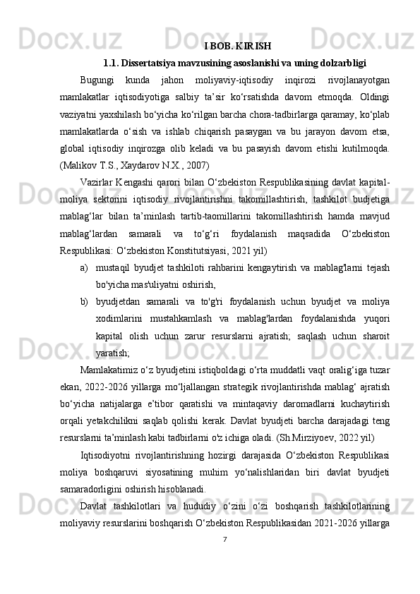 I BOB. KIRISH
1.1. Dissertatsiya mavzusining asoslanishi va uning dolzarbligi
Bugungi   kunda   jahon   moliyaviy-iqtisodiy   inqirozi   rivojlanayotgan
mamlakatlar   iqtisodiyotiga   salbiy   ta’sir   ko‘rsatishda   davom   etmoqda.   Oldingi
vaziyatni yaxshilash bo‘yicha ko‘rilgan barcha chora-tadbirlarga qaramay, ko‘plab
mamlakatlarda   o‘sish   va   ishlab   chiqarish   pasaygan   va   bu   jarayon   davom   etsa,
global   iqtisodiy   inqirozga   olib   keladi   va   bu   pasayish   davom   etishi   kutilmoqda.
( Malikov T.S., Xaydarov N.X., 2007)
Vazirlar   Kengashi   qarori   bilan   O‘zbekiston   Respublikasining   davlat   kapital-
moliya   sektorini   iqtisodiy   rivojlantirishni   takomillashtirish,   tashkilot   budjetiga
mablag‘lar   bilan   ta’minlash   tartib-taomillarini   takomillashtirish   hamda   mavjud
mablag‘lardan   samarali   va   to‘g‘ri   foydalanish   maqsadida   O‘zbekiston
Respublikasi: O‘zbekiston Konstitutsiyasi, 2021 yil)
a) mustaqil   byudjet   tashkiloti   rahbarini   kengaytirish   va   mablag'larni   tejash
bo'yicha mas'uliyatni oshirish,
b) byudjetdan   samarali   va   to'g'ri   foydalanish   uchun   byudjet   va   moliya
xodimlarini   mustahkamlash   va   mablag'lardan   foydalanishda   yuqori
kapital   olish   uchun   zarur   resurslarni   ajratish;   saqlash   uchun   sharoit
yaratish;
Mamlakatimiz o‘z byudjetini istiqboldagi o‘rta muddatli vaqt oralig‘iga tuzar
ekan,   2022-2026   yillarga   mo‘ljallangan   strategik   rivojlantirishda   mablag‘   ajratish
bo‘yicha   natijalarga   e’tibor   qaratishi   va   mintaqaviy   daromadlarni   kuchaytirish
orqali   yetakchilikni   saqlab   qolishi   kerak.   Davlat   byudjeti   barcha   darajadagi   teng
resurslarni ta’minlash kabi tadbirlarni o'z ichiga oladi. (Sh.Mirziyoev, 2022 yil)
Iqtisodiyotni   rivojlantirishning   hozirgi   darajasida   O‘zbekiston   Respublikasi
moliya   boshqaruvi   siyosatining   muhim   yo‘nalishlaridan   biri   davlat   byudjeti
samaradorligini oshirish hisoblanadi. 
Davlat   tashkilotlari   va   hududiy   o‘zini   o‘zi   boshqarish   tashkilotlarining
moliyaviy resurslarini boshqarish O‘zbekiston Respublikasidan 2021-2026 yillarga
7 