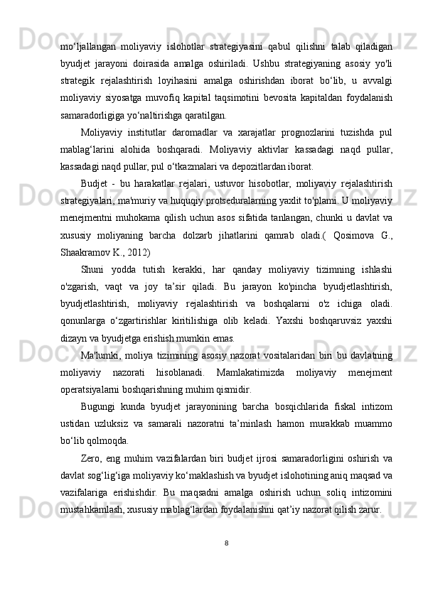 mo‘ljallangan   moliyaviy   islohotlar   strategiyasini   qabul   qilishni   talab   qiladigan
byudjet   jarayoni   doirasida   amalga   oshiriladi.   Ushbu   strategiyaning   asosiy   yo'li
strategik   rejalashtirish   loyihasini   amalga   oshirishdan   iborat   bo‘lib,   u   avvalgi
moliyaviy   siyosatga   muvofiq   kapital   taqsimotini   bevosita   kapitaldan   foydalanish
samaradorligiga yo‘naltirishga qaratilgan.
Moliyaviy   institutlar   daromadlar   va   xarajatlar   prognozlarini   tuzishda   pul
mablag ‘ larini   alohida   boshqaradi.   Moliyaviy   aktivlar   kassadagi   naqd   pullar,
kassadagi naqd pullar, pul o‘tkazmalari va depozitlardan iborat.
Budjet   -   bu   harakatlar   rejalari,   ustuvor   hisobotlar,   moliyaviy   rejalashtirish
strategiyalari, ma'muriy va huquqiy protseduralarning yaxlit to'plami. U moliyaviy
menejmentni   muhokama   qilish   uchun   asos   sifatida   tanlangan,   chunki   u   davlat   va
xususiy   moliyaning   barcha   dolzarb   jihatlarini   qamrab   oladi.(   Qosimova   G.,
Shaakramov K., 2012)
Shuni   yodda   tutish   kerakki,   har   qanday   moliyaviy   tizimning   ishlashi
o'zgarish,   vaqt   va   joy   ta’sir   qiladi.   Bu   jarayon   ko'pincha   byudjetlashtirish,
byudjetlashtirish,   moliyaviy   rejalashtirish   va   boshqalarni   o'z   ichiga   oladi.
qonunlarga   o‘zgartirishlar   kiritilishiga   olib   keladi.   Yaxshi   boshqaruvsiz   yaxshi
dizayn va byudjetga erishish mumkin emas. 
Ma'lumki,   moliya   tizimining   asosiy   nazorat   vositalaridan   biri   bu   davlatning
moliyaviy   nazorati   hisoblanadi.   Mamlakatimizda   moliyaviy   menejment
operatsiyalarni boshqarishning muhim qismidir.
Bugungi   kunda   byudjet   jarayonining   barcha   bosqichlarida   fiskal   intizom
ustidan   uzluksiz   va   samarali   nazoratni   ta’minlash   hamon   murakkab   muammo
bo‘lib qolmoqda. 
Zero,   eng   muhim   vazifalardan   biri   budjet   ijrosi   samaradorligini   oshirish   va
davlat sog‘lig‘iga moliyaviy ko‘maklashish va byudjet islohotining aniq maqsad va
vazifalariga   erishishdir.   Bu   maqsadni   amalga   oshirish   uchun   soliq   intizomini
mustahkamlash, xususiy mablag‘lardan foydalanishni qat’iy nazorat qilish zarur.
8 