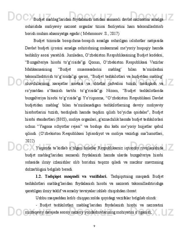 Budjet mablag‘laridan foydalanish ustidan samarali  davlat nazoratini amalga
oshirishda   moliyaviy   nazorat   organlar   tizimi   faoliyatini   ham   takomillashtirib
borish muhim ahamiyatga egadir.( Mehmonov. S., 2017)
Budjet   tizimida   bosqichma-bosqich   amalga   oshirilgan   islohotlar   natijasida
Davlat   budjeti   ijrosini   amalga   oshirishning   mukammal   me’yoriy   huquqiy   hamda
tashkiliy asosi  yaratildi. Jumladan, O‘zbekiston Respublikasining  Budjet  kodeksi,
“Buxgalteriya   hisobi   to‘g‘risida”gi   Qonun,   O‘zbekiston   Respublikasi   Vazirlar
Mahkamasining   “Budjet   muassasalarini   mablag‘   bilan   ta’minlashni
takomillashtirish   to‘g‘risida”gi   qarori,   “Budjet   tashkilotlari   va   budjetdan   mablag‘
oluvchilarning   xarajatlar   smetasi   va   shtatlar   jadvalini   tuzish,   tasdiqlash   va
ro‘yxatdan   o‘tkazish   tartibi   to‘g‘risida”gi   Nizom,   “Budjet   tashkilotlarida
buxgalteriya   hisobi   to‘g‘risida”gi   Yo‘riqnoma,   “O‘zbekiston   Respublikasi   Davlat
budjetidan   mablag‘   bilan   ta’minlanadigan   tashkilotlarning   davriy   moliyaviy
hisobotlarini   tuzish,   tasdiqlash   hamda   taqdim   qilish   bo‘yicha   qoidalar”,   Budjet
hisobi standartlari (BHS), moliya organlari, g‘aznachilik hamda budjet tashkilorlari
uchun   “Yagona   schyotlar   rejasi”   va   boshqa   shu   kabi   me’yoriy   hujjatlar   qabul
qilindi.   ( O‘zbekiston   Respublikasi   Iqtisodiyot   va   moliya   vazirligi   ma’lumotlari,
2022)
Yuqorida   ta’kidlab   o‘tilgan   holatlar   Respublikamiz   iqtisodiy   rivojlanishida
budjet   mablag‘laridan   samarali   foydalanish   hamda   ularda   buxgalteriya   hisobi
sohasida   ilmiy   izlanishlar   olib   borishni   taqozo   qiladi   va   mazkur   mavzuning
dolzarbligini belgilab beradi.
1.2.   Tadqiqot   maqsadi   va   vazifalari.   Tadqiqotning   maqsadi   Budjet
tashkilotlari   mablag‘laridan   foydalanish   hisobi   va   nazorati   takomillashtirishga
qaratilgan ilmiy taklif va amaliy tavsiyalar ishlab chiqishdan iborat.  
Ushbu maqsaddan kelib chiqqan xolda quyidagi vazifalar belgilab olindi:
-   Budjet   tashkilotlari   mablag‘laridan   foydalanish   hisobi   va   nazoratini
mintaqaviy darajada asosiy nazariy yondashuvlarining mohiyatini o‘rganish;
9 