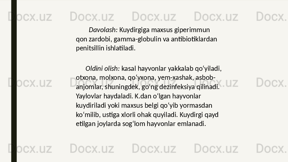          Davolash:  Kuydirgiga maxsus giperimmun 
qon zardobi, gamma-globulin va antibiotiklardan 
penitsillin ishlatiladi.
       Oldini olish:  kasal hayvonlar yakkalab qoʻyiladi, 
otxona, molxona, qoʻyxona, yem-xashak, asbob-
anjomlar, shuningdek, goʻng dezinfeksiya qilinadi. 
Yaylovlar haydaladi. K.dan oʻlgan hayvonlar 
kuydiriladi yoki maxsus belgi qoʻyib yormasdan 
koʻmilib, ustiga xlorli ohak quyiladi. Kuydirgi qayd 
etilgan joylarda sogʻlom hayvonlar emlanadi. 