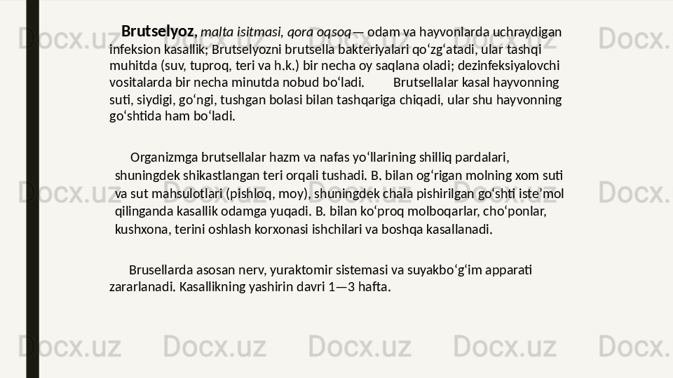     Brutselyoz ,  malta isitmasi, qora oqsoq — odam va hayvonlarda uchraydigan 
infeksion kasallik; Brutselyozni brutsella bakteriyalari qoʻzgʻatadi, ular tashqi 
muhitda (suv, tuproq, teri va h.k.) bir necha oy saqlana oladi; dezinfeksiyalovchi 
vositalarda bir necha minutda nobud boʻladi.         Brutsellalar kasal hayvonning 
suti, siydigi, goʻngi, tushgan bolasi bilan tashqariga chiqadi, ular shu hayvonning 
goʻshtida ham boʻladi. 
      Organizmga brutsellalar hazm va nafas yoʻllarining shilliq pardalari, 
shuningdek shikastlangan teri orqali tushadi. B. bilan ogʻrigan molning xom suti 
va sut mahsulotlari (pishloq, moy), shuningdek chala pishirilgan goʻshti isteʼmol 
qilinganda kasallik odamga yuqadi. B. bilan koʻproq molboqarlar, choʻponlar, 
kushxona, terini oshlash korxonasi ishchilari va boshqa kasallanadi. 
       Brusellarda asosan nerv, yuraktomir sistemasi va suyakboʻgʻim apparati 
zararlanadi. Kasallikning yashirin davri 1—3 hafta.  