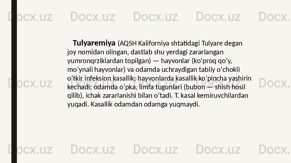      Tulyaremiya  (AQSH Kaliforniya shtatidagi Tulyare degan 
joy nomidan olingan, dastlab shu yerdagi zararlangan 
yumronqrziklardan topilgan) — hayvonlar (koʻproq qoʻy, 
moʻynali hayvonlar) va odamda uchraydigan tabiiy oʻchokli 
oʻtkir infeksion kasallik; hayvonlarda kasallik koʻpincha yashirin 
kechadi; odamda oʻpka, limfa tugunlari (bubon — shish hosil 
qilib), ichak zararlanishi bilan oʻtadi. T. kasal kemiruvchilardan 
yuqadi. Kasallik odamdan odamga yuqmaydi.  