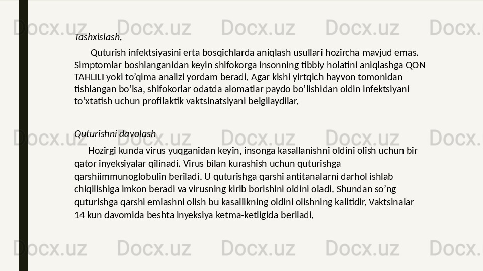 Tashxislash.
        Quturish infektsiyasini erta bosqichlarda aniqlash usullari hozircha mavjud emas. 
Simptomlar boshlanganidan keyin shifokorga insonning tibbiy holatini aniqlashga QON 
TAHLILI yoki to’qima analizi yordam beradi. Agar kishi yirtqich hayvon tomonidan 
tishlangan bo’lsa, shifokorlar odatda alomatlar paydo bo’lishidan oldin infektsiyani 
to’xtatish uchun profilaktik vaktsinatsiyani belgilaydilar.
Quturishni davolash
       Hozirgi kunda virus yuqganidan keyin, insonga kasallanishni oldini olish uchun bir 
qator inyeksiyalar qilinadi. Virus bilan kurashish uchun quturishga 
qarshiimmunoglobulin beriladi. U quturishga qarshi antitanalarni darhol ishlab 
chiqilishiga imkon beradi va virusning kirib borishini oldini oladi. Shundan so’ng 
quturishga qarshi emlashni olish bu kasallikning oldini olishning kalitidir. Vaktsinalar 
14 kun davomida beshta inyeksiya ketma-ketligida beriladi.