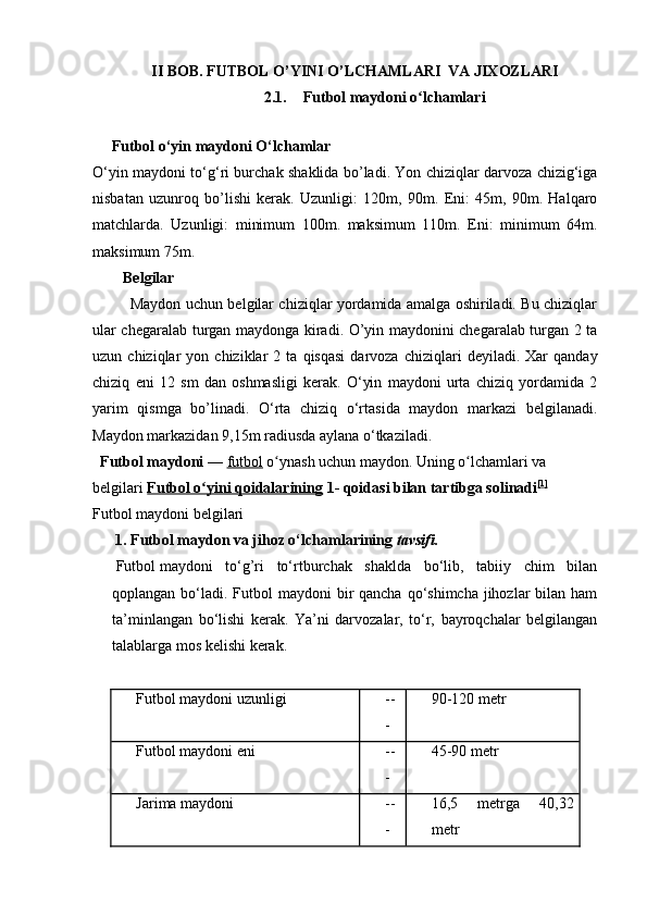 II BOB. FUTBOL O’YINI O’LCHAMLARI  VA JIXOZLARI
2.1. Futbol maydoni o lchamlariʻ
  
     Futbol о‘yin maydoni О‘lchamlar
О‘yin maydoni tо‘g‘ri burchak shaklida bo’ladi. Yon chiziqlar darvoza chizig‘iga
nisbatan   uzunroq   bo’lishi   kerak.   Uzunligi:   120m,   90m.   Eni:   45m,   90m.   Halqaro
matchlarda.   Uzunligi:   minimum   100m.   maksimum   110m.   Eni:   minimum   64m.
maksimum 75m.
        Belgilar
               Maydon uchun belgilar chiziqlar yordamida amalga oshiriladi. Bu chiziqlar
ular chegaralab turgan maydonga kiradi. O’yin maydonini chegaralab turgan 2 ta
uzun  chiziqlar   yon  chiziklar   2  ta   qisqasi   darvoza   chiziqlari   deyiladi.   Xar   qanday
chiziq   eni   12   sm   dan   oshmasligi   kerak.   О‘yin   maydoni   urta   chiziq   yordamida   2
yarim   qismga   bo’linadi.   О‘rta   chiziq   о‘rtasida   maydon   markazi   belgilanadi.
Maydon markazidan 9,15m radiusda aylana о‘tkaziladi.      
  Futbol maydoni   —   futbol   o ynash uchun maydon. Uning o lchamlari va 	
ʻ ʻ
belgilari   Futbol o yini qoidalarining	
ʻ   1- qoidasi bilan tartibga solinadi [1]
Futbol maydoni belgilari
        1. Futbol maydon va jihoz o‘lchamlarining  tavsifi.
  Futbol   maydoni   to‘g’ri   to‘rtburchak   shaklda   bo‘lib,   tabiiy   chim   bilan
qoplangan bo‘ladi. Futbol  maydoni  bir  qancha qo‘shimcha  jihozlar  bilan ham
ta’minlangan   bo‘lishi   kerak.   Ya’ni   darvozalar,   to‘r,   bayroqchalar   belgilangan
talablarga mos kelishi kerak.
 
Futbol maydoni uzunligi --
- 90-120 metr
Futbol maydoni eni --
- 45-90 metr
Jarima maydoni --
- 16,5   metrga   40,32
metr 