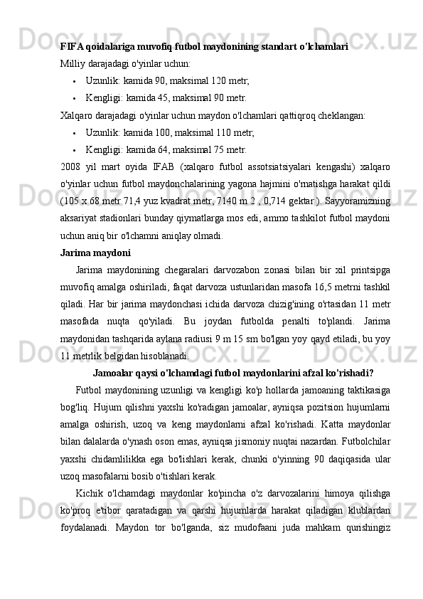 FIFA qoidalariga muvofiq futbol maydonining standart o'lchamlari
Milliy darajadagi o'yinlar uchun:
 Uzunlik: kamida 90, maksimal 120 metr;
 Kengligi: kamida 45, maksimal 90 metr.
Xalqaro darajadagi o'yinlar uchun maydon o'lchamlari qattiqroq cheklangan:
 Uzunlik: kamida 100, maksimal 110 metr;
 Kengligi: kamida 64, maksimal 75 metr.
2008   yil   mart   oyida   IFAB   (xalqaro   futbol   assotsiatsiyalari   kengashi)   xalqaro
o'yinlar uchun futbol maydonchalarining yagona hajmini o'rnatishga harakat qildi
(105 x 68 metr 71,4 yuz kvadrat metr, 7140 m 2 , 0,714 gektar ). Sayyoramizning
aksariyat stadionlari bunday qiymatlarga mos edi, ammo tashkilot futbol maydoni
uchun aniq bir o'lchamni aniqlay olmadi.
Jarima maydoni
Jarima   maydonining   chegaralari   darvozabon   zonasi   bilan   bir   xil   printsipga
muvofiq amalga oshiriladi, faqat darvoza ustunlaridan masofa 16,5 metrni tashkil
qiladi.   Har bir jarima maydonchasi ichida darvoza chizig'ining o'rtasidan 11 metr
masofada   nuqta   qo'yiladi.   Bu   joydan   futbolda   penalti   to'plandi.   Jarima
maydonidan tashqarida aylana radiusi 9 m 15 sm bo'lgan yoy qayd etiladi, bu yoy
11 metrlik belgidan hisoblanadi.
       Jamoalar qaysi o'lchamdagi futbol maydonlarini afzal ko'rishadi?
Futbol  maydonining uzunligi  va kengligi  ko'p hollarda jamoaning taktikasiga
bog'liq. Hujum  qilishni yaxshi  ko'radigan jamoalar, ayniqsa  pozitsion hujumlarni
amalga   oshirish,   uzoq   va   keng   maydonlarni   afzal   ko'rishadi.   Katta   maydonlar
bilan dalalarda o'ynash oson emas, ayniqsa jismoniy nuqtai nazardan. Futbolchilar
yaxshi   chidamlilikka   ega   bo'lishlari   kerak,   chunki   o'yinning   90   daqiqasida   ular
uzoq masofalarni bosib o'tishlari kerak.
Kichik   o'lchamdagi   maydonlar   ko'pincha   o'z   darvozalarini   himoya   qilishga
ko'proq   e'tibor   qaratadigan   va   qarshi   hujumlarda   harakat   qiladigan   klublardan
foydalanadi.   Maydon   tor   bo'lganda,   siz   mudofaani   juda   mahkam   qurishingiz 