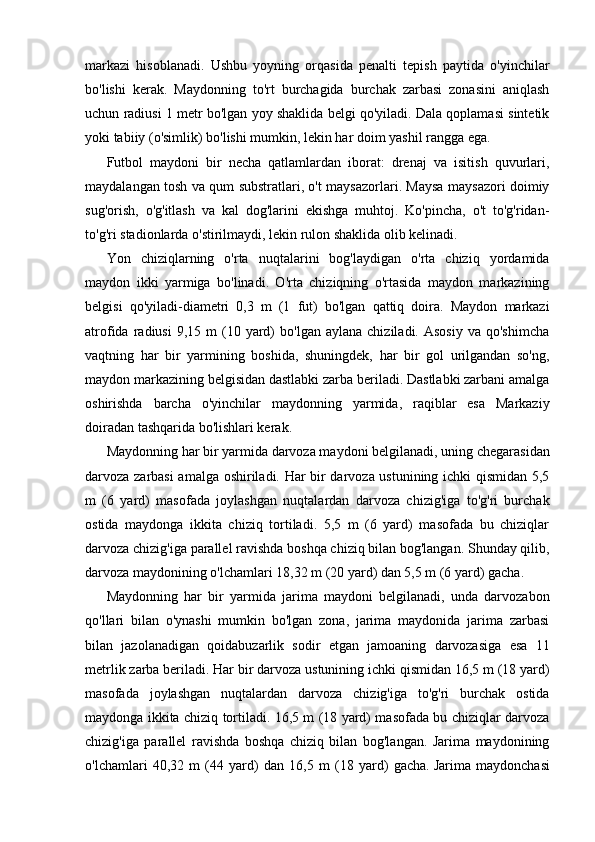 markazi   hisoblanadi.   Ushbu   yoyning   orqasida   penalti   tepish   paytida   o'yinchilar
bo'lishi   kerak.   Maydonning   to'rt   burchagida   burchak   zarbasi   zonasini   aniqlash
uchun radiusi 1 metr bo'lgan yoy shaklida belgi qo'yiladi. Dala qoplamasi sintetik
yoki tabiiy (o'simlik) bo'lishi mumkin, lekin har doim yashil rangga ega.
Futbol   maydoni   bir   necha   qatlamlardan   iborat:   drenaj   va   isitish   quvurlari,
maydalangan tosh va qum substratlari, o't maysazorlari. Maysa maysazori doimiy
sug'orish,   o'g'itlash   va   kal   dog'larini   ekishga   muhtoj.   Ko'pincha,   o't   to'g'ridan-
to'g'ri stadionlarda o'stirilmaydi, lekin rulon shaklida olib kelinadi.
Yon   chiziqlarning   o'rta   nuqtalarini   bog'laydigan   o'rta   chiziq   yordamida
maydon   ikki   yarmiga   bo'linadi.   O'rta   chiziqning   o'rtasida   maydon   markazining
belgisi   qo'yiladi-diametri   0,3   m   (1   fut)   bo'lgan   qattiq   doira.   Maydon   markazi
atrofida  radiusi  9,15  m  (10  yard)  bo'lgan  aylana   chiziladi.  Asosiy   va  qo'shimcha
vaqtning   har   bir   yarmining   boshida,   shuningdek,   har   bir   gol   urilgandan   so'ng,
maydon markazining belgisidan dastlabki zarba beriladi. Dastlabki zarbani amalga
oshirishda   barcha   o'yinchilar   maydonning   yarmida,   raqiblar   esa   Markaziy
doiradan tashqarida bo'lishlari kerak.
Maydonning har bir yarmida darvoza maydoni belgilanadi, uning chegarasidan
darvoza zarbasi amalga oshiriladi. Har bir darvoza ustunining ichki qismidan 5,5
m   (6   yard)   masofada   joylashgan   nuqtalardan   darvoza   chizig'iga   to'g'ri   burchak
ostida   maydonga   ikkita   chiziq   tortiladi.   5,5   m   (6   yard)   masofada   bu   chiziqlar
darvoza chizig'iga parallel ravishda boshqa chiziq bilan bog'langan. Shunday qilib,
darvoza maydonining o'lchamlari 18,32 m (20 yard) dan 5,5 m (6 yard) gacha.
Maydonning   har   bir   yarmida   jarima   maydoni   belgilanadi,   unda   darvozabon
qo'llari   bilan   o'ynashi   mumkin   bo'lgan   zona,   jarima   maydonida   jarima   zarbasi
bilan   jazolanadigan   qoidabuzarlik   sodir   etgan   jamoaning   darvozasiga   esa   11
metrlik zarba beriladi. Har bir darvoza ustunining ichki qismidan 16,5 m (18 yard)
masofada   joylashgan   nuqtalardan   darvoza   chizig'iga   to'g'ri   burchak   ostida
maydonga ikkita chiziq tortiladi. 16,5 m (18 yard) masofada bu chiziqlar darvoza
chizig'iga   parallel   ravishda   boshqa   chiziq   bilan   bog'langan.   Jarima   maydonining
o'lchamlari   40,32   m   (44   yard)   dan   16,5   m   (18   yard)   gacha.   Jarima   maydonchasi 