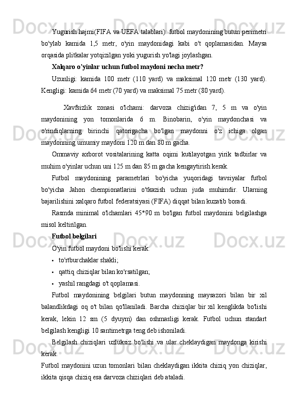 Yugurish hajmi(FIFA va UEFA talablari): futbol maydonining butun perimetri
bo'ylab   kamida   1,5   metr,   o'yin   maydonidagi   kabi   o't   qoplamasidan.   Maysa
orqasida plitkalar yotqizilgan yoki yugurish yo'lagi joylashgan.
Xalqaro o'yinlar uchun futbol maydoni necha metr?
Uzunligi:   kamida   100   metr   (110   yard)   va   maksimal   120   metr   (130   yard).
Kengligi: kamida 64 metr (70 yard) va maksimal 75 metr (80 yard).
Xavfsizlik   zonasi   o'lchami:   darvoza   chizig'idan   7,   5   m   va   o'yin
maydonining   yon   tomonlarida   6   m.   Binobarin,   o'yin   maydonchasi   va
o'rindiqlarning   birinchi   qatorigacha   bo'lgan   maydonni   o'z   ichiga   olgan
maydonning umumiy maydoni 120 m dan 80 m gacha.
Ommaviy   axborot   vositalarining   katta   oqimi   kutilayotgan   yirik   tadbirlar   va
muhim o'yinlar uchun uni 125 m dan 85 m gacha kengaytirish kerak.
Futbol   maydonining   parametrlari   bo'yicha   yuqoridagi   tavsiyalar   futbol
bo'yicha   Jahon   chempionatlarini   o'tkazish   uchun   juda   muhimdir.   Ularning
bajarilishini xalqaro futbol federatsiyasi (FIFA) diqqat bilan kuzatib boradi.
Rasmda   minimal   o'lchamlari   45*90   m   bo'lgan   futbol   maydonini   belgilashga
misol keltirilgan.
Futbol belgilari
O'yin futbol maydoni bo'lishi kerak:
 to'rtburchaklar shakli;
 qattiq chiziqlar bilan ko'rsatilgan;
 yashil rangdagi o't qoplamasi.
Futbol   maydonining   belgilari   butun   maydonning   maysazori   bilan   bir   xil
balandlikdagi   oq   o't   bilan   qo'llaniladi.   Barcha   chiziqlar   bir   xil   kenglikda   bo'lishi
kerak,   lekin   12   sm   (5   dyuym)   dan   oshmasligi   kerak.   Futbol   uchun   standart
belgilash kengligi 10 santimetrga teng deb ishoniladi.
Belgilash   chiziqlari   uzluksiz   bo'lishi   va   ular   cheklaydigan   maydonga   kirishi
kerak.
Futbol   maydonini  uzun  tomonlari   bilan cheklaydigan  ikkita  chiziq  yon chiziqlar,
ikkita qisqa chiziq esa darvoza chiziqlari deb ataladi. 