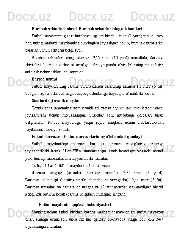 Burchak sektorlari nima? Burchak sektorlarining o'lchamlari
Futbol maydonining to'rt burchagining har birida 1 metr (1 yard) radiusli yoy
bor, uning markazi maydonning burchagida joylashgan bo'lib, burchak zarbalarini
bajarish uchun sektorni belgilaydi.
Burchak   sektorlari   chegaralaridan   9,15   metr   (10   yard)   masofada,   darvoza
chiziqlari   burchak   zarbasini   amalga   oshirayotganda   o'yinchilarning   masofasini
aniqlash uchun ishlatilishi mumkin.
Bayroq ustuni
Futbol   maydonining   barcha   burchaklarida   balandligi   kamida   1,5   metr   (5   fut)
bo'lgan, tepasi uchi bo'lmagan bayroq ustunlariga bayroqlar o'rnatilishi kerak.
Stadiondagi texnik maydon
Texnik zona jamoaning rasmiy vakillari, zaxira o'yinchilari, texnik xodimlarni
joylashtirish   uchun   mo'ljallangan.   Shaxslar   soni   musobaqa   qoidalari   bilan
belgilanadi.   Futbol   maydoniga   yaqin   joyni   aniqlash   uchun   markirovkadan
foydalanish tavsiya etiladi.
Futbol darvozasi. Futbol darvozalarining o'lchamlari qanday?
Futbol   maydonidagi   darvoza   har   bir   darvoza   chizig'ining   o'rtasiga
joylashtirilishi   kerak.   Ular   FIFA   standartlariga   javob   beradigan   yog'och,   metall
yoki boshqa materiallardan tayyorlanishi mumkin.
To'liq o'lchamli futbol maydoni uchun darvoza:
darvoza   kengligi   (ustunlar   orasidagi   masofa):   7,32   metr   (8   yard).
Darvoza   balandligi   (barning   pastki   chetidan   er   yuzigacha):   2,44   metr   (8   fut).
Darvoza   ustunlari   va   panjara   oq   rangda   va   12   santimetrdan   oshmaydigan   bir   xil
kenglikda bo'lishi kerak (barcha belgilash chiziqlari singari).
Futbol maydonini qoplash imkoniyatlari
Shuning uchun futbol klublari barcha mashg'ulot maydonlari sun'iy maysazor
bilan   amalga   oshiriladi,   unda   siz   har   qanday   ob-havoda   yiliga   365   kun   24/7
o'ynashingiz mumkin. 