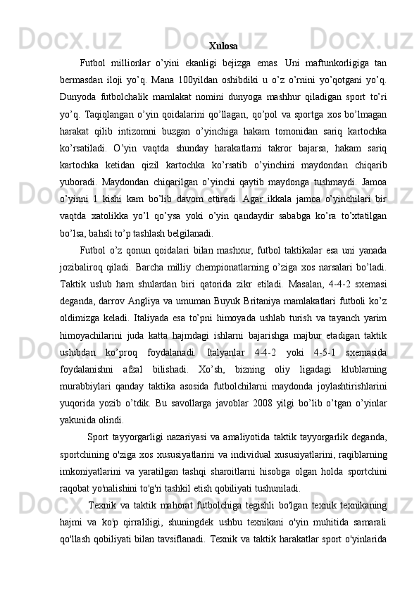Xulosa
Futbol   millionlar   o’yini   ekanligi   bejizga   emas.   Uni   maftunkorligiga   tan
bermasdan   iloji   yo’q.   Mana   100yildan   oshibdiki   u   o’z   o’rnini   yo’qotgani   yo’q.
Dunyoda   futbolchalik   mamlakat   nomini   dunyoga   mashhur   qiladigan   sport   to’ri
yo’q.   Taqiqlangan   o’yin   qoidalarini   qo’llagan,   qo’pol   va   sportga   xos   bo’lmagan
harakat   qilib   intizomni   buzgan   o’yinchiga   hakam   tomonidan   sariq   kartochka
ko’rsatiladi.   O’yin   vaqtda   shunday   harakatlarni   takror   bajarsa,   hakam   sariq
kartochka   ketidan   qizil   kartochka   ko’rsatib   o’yinchini   maydondan   chiqarib
yuboradi.   Maydondan   chiqarilgan   o’yinchi   qaytib   maydonga   tushmaydi.   Jamoa
o’yinni   1   kishi   kam   bo’lib   davom   ettiradi.   Agar   ikkala   jamoa   o’yinchilari   bir
vaqtda   xatolikka   yo’l   qo’ysa   yoki   o’yin   qandaydir   sababga   ko’ra   to’xtatilgan
bo’lsa, bahsli to’p tashlash belgilanadi.  
Futbol   o’z   qonun   qoidalari   bilan   mashxur,   futbol   taktikalar   esa   uni   yanada
jozibaliroq   qiladi.   Barcha   milliy   chempionatlarning   o’ziga   xos   narsalari   bo’ladi.
Taktik   uslub   ham   shulardan   biri   qatorida   zikr   etiladi.   Masalan,   4-4-2   sxemasi
deganda,  darrov  Angliya  va  umuman  Buyuk  Britaniya  mamlakatlari  futboli  ko’z
oldimizga   keladi.   Italiyada   esa   to’pni   himoyada   ushlab   turish   va   tayanch   yarim
himoyachilarini   juda   katta   hajmdagi   ishlarni   bajarishga   majbur   etadigan   taktik
uslubdan   ko’proq   foydalanadi.   Italyanlar   4-4-2   yoki   4-5-1   sxemasida
foydalanishni   afzal   bilishadi.   Xo’sh,   bizning   oliy   ligadagi   klublarning
murabbiylari   qanday   taktika   asosida   futbolchilarni   maydonda   joylashtirishlarini
yuqorida   yozib   o’tdik.   Bu   savollarga   javoblar   2008   yilgi   bo’lib   o’tgan   o’yinlar
yakunida olindi.
    Sport   tayyorgarligi   nazariyasi   va   amaliyotida   taktik   tayyorgarlik   deganda,
sportchining   o'ziga   xos   xususiyatlarini   va   individual   xususiyatlarini,   raqiblarning
imkoniyatlarini   va   yaratilgan   tashqi   sharoitlarni   hisobga   olgan   holda   sportchini
raqobat yo'nalishini to'g'ri tashkil etish qobiliyati tushuniladi.
    Texnik   va   taktik   mahorat   futbolchiga   tegishli   bo'lgan   texnik   texnikaning
hajmi   va   ko'p   qirraliligi,   shuningdek   ushbu   texnikani   o'yin   muhitida   samarali
qo'llash qobiliyati  bilan tavsiflanadi. Texnik va taktik harakatlar sport o'yinlarida 