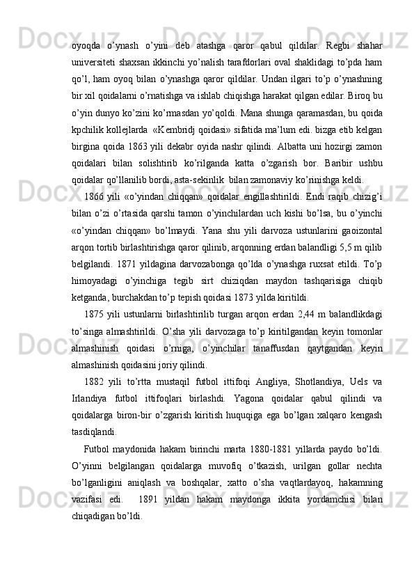 oyoqda   o’ynash   o’yini   deb   atashga   qaror   qabul   qildilar.   Regbi   shahar
universiteti shaxsan ikkinchi yo’nalish tarafdorlari oval shaklidagi to’pda ham
qo’l,   ham   oyoq   bilan   o’ynashga   qaror   qildilar.   Undan   ilgari   to’p   o’ynashning
bir xil qoidalarni o’rnatishga va ishlab chiqishga harakat qilgan edilar. Biroq bu
o’yin dunyo ko’zini ko’rmasdan yo’qoldi. Mana shunga qaramasdan, bu qoida
kpchilik kollejlarda  «Kembridj qoidasi» sifatida ma’lum edi. bizga etib kelgan
birgina qoida 1863 yili dekabr  oyida nashr  qilindi. Albatta uni hozirgi zamon
qoidalari   bilan   solishtirib   ko’rilganda   katta   o’zgarish   bor.   Baribir   ushbu
qoidalar qo’llanilib bordi, asta-sekinlik  bilan zamonaviy ko’rinishga keldi.  
1866   yili   «o’yindan   chiqqan»   qoidalar   engillashtirildi.   Endi   raqib   chizig’i
bilan   o’zi   o’rtasida   qarshi   tamon   o’yinchilardan   uch   kishi   bo’lsa,   bu   o’yinchi
«o’yindan   chiqqan»   bo’lmaydi.   Yana   shu   yili   darvoza   ustunlarini   gaoizontal
arqon tortib birlashtirishga qaror qilinib, arqonning erdan balandligi 5,5 m qilib
belgilandi.   1871   yildagina   darvozabonga   qo’lda   o’ynashga   ruxsat   etildi.   To’p
himoyadagi   o’yinchiga   tegib   sirt   chiziqdan   maydon   tashqarisiga   chiqib
ketganda, burchakdan to’p tepish qoidasi 1873 yilda kiritildi. 
1875   yili   ustunlarni   birlashtirilib   turgan   arqon   erdan   2,44   m   balandlikdagi
to’singa   almashtirildi.   O’sha   yili   darvozaga   to’p   kiritilgandan   keyin   tomonlar
almashinish   qoidasi   o’rniga,   o’yinchilar   tanaffusdan   qaytgandan   keyin
almashinish qoidasini joriy qilindi. 
1882   yili   to’rtta   mustaqil   futbol   ittifoqi   Angliya,   Shotlandiya,   Uels   va
Irlandiya   futbol   ittifoqlari   birlashdi.   Yagona   qoidalar   qabul   qilindi   va
qoidalarga   biron-bir   o’zgarish   kiritish   huquqiga   ega   bo’lgan   xalqaro   kengash
tasdiqlandi. 
Futbol   maydonida   hakam   birinchi   marta   1880-1881   yillarda   paydo   bo’ldi.
O’yinni   belgilangan   qoidalarga   muvofiq   o’tkazish,   urilgan   gollar   nechta
bo’lganligini   aniqlash   va   boshqalar,   xatto   o’sha   vaqtlardayoq,   hakamning
vazifasi   edi.     1891   yildan   hakam   maydonga   ikkita   yordamchisi   bilan
chiqadigan bo’ldi.  
