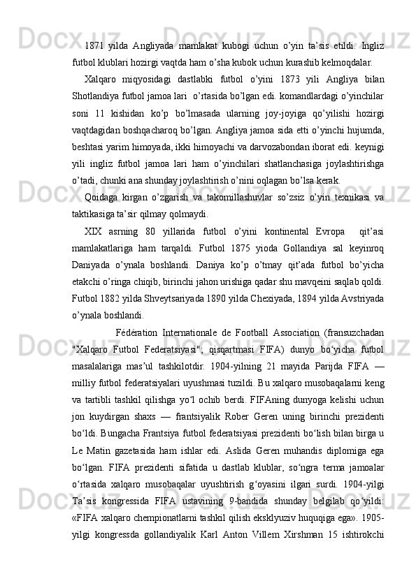 1871   yilda   Angliyada   mamlakat   kubogi   uchun   o’yin   ta’sis   etildi.   Ingliz
futbol klublari hozirgi vaqtda ham o’sha kubok uchun kurashib kelmoqdalar. 
Xalqaro   miqyosidagi   dastlabki   futbol   o’yini   1873   yili   Angliya   bilan
Shotlandiya futbol jamoa lari  o’rtasida bo’lgan edi. komandlardagi o’yinchilar
soni   11   kishidan   ko’p   bo’lmasada   ularning   joy-joyiga   qo’yilishi   hozirgi
vaqtdagidan boshqacharoq bo’lgan. Angliya jamoa sida etti o’yinchi hujumda,
beshtasi yarim himoyada, ikki himoyachi va darvozabondan iborat edi. keynigi
yili   ingliz   futbol   jamoa   lari   ham   o’yinchilari   shatlanchasiga   joylashtirishga
o’tadi, chunki ana shunday joylashtirish o’nini oqlagan bo’lsa kerak.
Qoidaga   kirgan   o’zgarish   va   takomillashuvlar   so’zsiz   o’yin   texnikasi   va
taktikasiga ta’sir qilmay qolmaydi. 
XIX   asrning   80   yillarida   futbol   o’yini   kontinental   Evropa     qit’asi
mamlakatlariga   ham   tarqaldi.   Futbol   1875   yioda   Gollandiya   sal   keyinroq
Daniyada   o’ynala   boshlandi.   Daniya   ko’p   o’tmay   qit’ada   futbol   bo’yicha
etakchi o’ringa chiqib, birinchi jahon urishiga qadar shu mavqeini saqlab qoldi.
Futbol 1882 yilda Shveytsariyada 1890 yilda Chexiyada, 1894 yilda Avstriyada
o’ynala boshlandi.       
                  Fédération   Internationale   de   Football   Association   (fransuzchadan
"Xalqaro   Futbol   Federatsiyasi";   qisqartmasi   FIFA)   dunyo   bo yicha   futbolʻ
masalalariga   mas ul   tashkilotdir.   1904-yilning   21   mayida   Parijda   FIFA   —	
ʼ
milliy futbol federatsiyalari uyushmasi tuzildi. Bu xalqaro musobaqalarni keng
va   tartibli   tashkil   qilishga   yo l   ochib   berdi.   FIFAning   dunyoga   kelishi   uchun	
ʻ
jon   kuydirgan   shaxs   —   frantsiyalik   Rober   Geren   uning   birinchi   prezidenti
bo ldi. Bungacha Frantsiya futbol federatsiyasi prezidenti bo lish bilan birga u	
ʻ ʻ
Le   Matin   gazetasida   ham   ishlar   edi.   Aslida   Geren   muhandis   diplomiga   ega
bo lgan.   FIFA   prezidenti   sifatida   u   dastlab   klublar,   so ngra   terma   jamoalar
ʻ ʻ
o rtasida   xalqaro   musobaqalar   uyushtirish   g oyasini   ilgari   surdi.   1904-yilgi
ʻ ʻ
Ta sis   kongressida   FIFA   ustavining   9-bandida   shunday   belgilab   qo yildi:
ʼ ʻ
«FIFA xalqaro chempionatlarni tashkil qilish eksklyuziv huquqiga ega». 1905-
yilgi   kongressda   gollandiyalik   Karl   Anton   Villem   Xirshman   15   ishtirokchi 