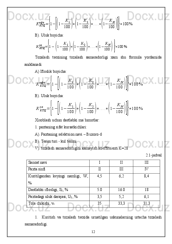 К	КТЦ
ифл	=	{1−	[(1−	
К	1	
100	)∗(1−	
К	2	
100	)∗....∗(1−	
К	N	
100	)]}∗100	%B). Uluk buyicha:	
К	КТЦ
ул	=	{1−	[(1−	
К	1	
100	)∗(1−	
К	2	
100	)∗....∗(1−	
К	N	
100	)]}∗100	%
Tozalash   tsexining   tozalash   samaradorligi   xam   shu   formula   yordamida
aniklanadi:
A) Ifloslik buyicha:	
К	КТЦ
ифл	=	{1−	[(1−	
К	1	
100	)∗	(1−	
К	2	
100	)∗	....∗	(1−	
К	N	
100	)]}∗	100	%
B). Uluk buyicha:	
К	КТЦ
ул	=	{1−	[(1−	
К	1	
100	)∗	(1−	
К	2	
100	)∗	....∗	(1−	
К	N	
100	)]}∗	100	%
Xisoblash uchun dastlabki ma`lumotlar:
1. paxtaning sifat kursatkichlari:
A). Paxtaning selektsion navi – Buxoro-6
B). Terim turi - kul terimi
V). tozalash samaradorligini kamayish koeffitsienti K=28
2. 1 - jadval 
Sanoat navi I II III
Paxta sinfi II III IV
Kuritilgandan   keyingi   namligi,   W ,
% 4,5 6,2 8,4
Dastlabki iflosligi, S
1 , % 5.0 16.0 18
Paxtadagi uluk darajasi, U
1 , % 3,5 5,2 6,1
Tola chikishi, v
t 35 33,3 31,3
1.     Kuritish   va   tozalash   tsexida   urnatilgan   uskunalarning   urtacha   tozalash
samaradorligi.
12 