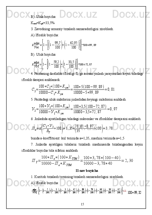B). Uluk buyicha:
K
arra =K
pd =33,5%
3. Zavodning umumiy tozalash samaradorligini xisoblash.
A) Ifloslik buyicha:КУм
ифл	={1−	[(1−	99,7
100	)∗(1−	62,95
100	)]}*100	=99	,89
B). Uluk buyicha:	
КУМ
ифл	={1−	[(1−	59,2
100	)∗(1−	33,5
100	)]}*100	=72	,87
4. Paxtaning dastlabki iflosligi S
1  ga asosan jinlash jarayonidan keyin toladagi
ifloslik darajasi aniklanadi.	
С	2=	
100	∗С	1∗(100	∗	К	ум	)	
10000	−	С	1∗	К	ум	
=	
100	∗	5(100	−	99	,89	)	
10000	−	5∗99	,89	
=	0,01
5. Paxtadagi uluk mikdorini jinlashdan keyingi mikdorini aniklash.	
У	2=	
100	∗У	1∗(100	∗	К	ум	)	
10000	−	У	1∗	К	ум	
=	100	∗3,5	(100	−	72	,87	)	
10000	−	3,5	∗72	,87	
=	0,97
6. Jinlashda ajratiladigan toladagi nuksonlar va iflosliklar darajasini aniklash.	
П	о=	а(
С	2+У	2	
ВТ	
∗100	)=	1,35	∗(
0,01	+0,97	
35	∗100	)=	3,78
bunda a-koeffitsient: kul terimida a=1,35, mashini terimida a=1,5
7.   Jinlarda   ajratilgan   tolalarni   tozalash   mashinasida   tozalangandan   keyin
iflosliklar buyicha tola sifatini aniklash.	
П	Т=	
100	∗	П	о∗	(100	∗	К	ТТМ	)	
10000	−	П	о∗	К	ТТМ	
=	
100	∗	3	,78	∗	(100	−	40	)	
10000	−	3	,78	∗	40	
=	2	,30
II-nav buyicha
1. Kuritish tozalash tsexining tozalash samaradorligini xisoblash.
A) Ifloslik buyicha:	
ККТЦ
ифл	={1−[(1−	5
100	)∗(1−	3
100	)∗(1−	3
100	)∗(1−45
100	)∗(1−80
100	)∗(1−70
100	)∗(1−40
100	)∗(1−30
100	)∗(1−45
100	)]}∗¿¿100	=99	,32
15 