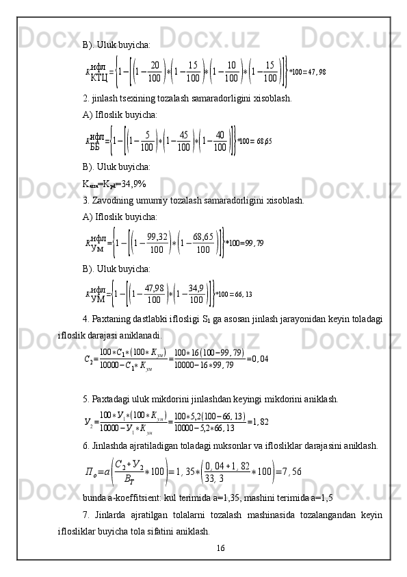 B). Uluk buyicha:ККТЦ
ифл	={1−[(1−	20
100	)∗(1−	15
100	)∗(1−	10
100	)∗(1−	15
100	)]}*100	=47	,98
2. jinlash tsexining tozalash samaradorligini xisoblash.
A) Ifloslik buyicha:	
КББ
ифл	={1−	[(1−	5
100	)∗(1−	45
100	)∗(1−	40
100	)]}*100	= 68,65   
B). Uluk buyicha:
K
arra =K
pd =34,9%
3. Zavodning umumiy tozalash samaradorligini xisoblash.
A) Ifloslik buyicha:	
КУм
ифл	={1−	[(1−	99,32
100	)∗(1−	68,65
100	)]}*100	=99	,79
B). Uluk buyicha:	
КУМ
ифл	={1−	[(1−	47,98
100	)∗(1−	34,9
100	)]}*100	=66	,13
4. Paxtaning dastlabki iflosligi S
1  ga asosan jinlash jarayonidan keyin toladagi
ifloslik darajasi aniklanadi.	
С2=
100	∗С1∗(100	∗Кум)	
10000	−С1∗Кум	
=100	∗16	(100	−99	,79	)	
10000	−16	∗99	,79	=0,04
5. Paxtadagi uluk mikdorini jinlashdan keyingi mikdorini aniklash.	
У2=100	∗У1∗(100	∗Кум)	
10000	−У1∗Кум	
=100	∗5,2	(100	−66	,13	)	
10000	−5,2	∗66	,13	=1,82
6. Jinlashda ajratiladigan toladagi nuksonlar va iflosliklar darajasini aniklash.	
П	о=	а(
С	2+У	2	
ВТ	
∗100	)=	1,35	∗(
0,04	+1,82	
33	,3	
∗	100	)=	7,56
bunda a-koeffitsient: kul terimida a=1,35, mashini terimida a=1,5
7.   Jinlarda   ajratilgan   tolalarni   tozalash   mashinasida   tozalangandan   keyin
iflosliklar buyicha tola sifatini aniklash.
16 