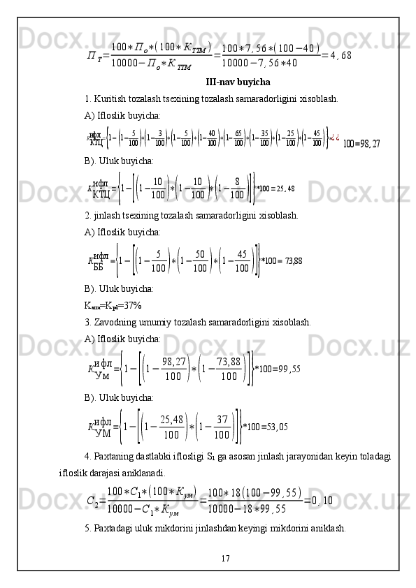 П	Т=	
100	∗	П	о∗	(100	∗	К	ТТМ	)	
10000	−	П	о∗	К	ТТМ	
=	
100	∗	7	,56	∗(100	−	40	)	
10000	−	7,56	∗	40	
=	4	,68III-nav buyicha
1. Kuritish tozalash tsexining tozalash samaradorligini xisoblash.
A) Ifloslik buyicha:	
ККТЦ
ифл	={1−[(1−	5
100	)∗(1−	3
100	)∗(1−	5
100	)∗(1−40
100	)∗(1−	65
100	)∗(1−	35
100	)∗(1−25
100	)∗(1−	45
100	)]}∗¿¿
100	=98	,27
B). Uluk buyicha:	
ККТЦ
ифл	={1−[(1−	10
100	)∗(1−	10
100	)∗(1−	8
100	)]}*100	=25	,48
2. jinlash tsexining tozalash samaradorligini xisoblash.
A) Ifloslik buyicha:	
КББ
ифл	={1−	[(1−	5
100	)∗(1−	50
100	)∗(1−	45
100	)]}*100	= 73,88   
B). Uluk buyicha:
K
arra =K
pd =37%
3. Zavodning umumiy tozalash samaradorligini xisoblash.
A) Ifloslik buyicha:	
К
Ум
ифл	=
{
1−	[(1−	98,27
100	)∗	(1−	73,88
100	)]}
*100	=	99	,55
B). Uluk buyicha:	
К
УМ
ифл	=
{
1−	[(1−	
25,48
100	)∗	(1−	
37
100	)]}
*100	=53	,05
4. Paxtaning dastlabki iflosligi S
1  ga asosan jinlash jarayonidan keyin toladagi
ifloslik darajasi aniklanadi.	
С	2=	
100	∗	С	1∗	(100	∗	К	ум	)	
10000	−	С	1∗	К	ум	
=	
100	∗	18	(100	−	99	,55	)	
10000	−	18	∗	99	,55	
=	0	,10
5. Paxtadagi uluk mikdorini jinlashdan keyingi mikdorini aniklash.
17 
