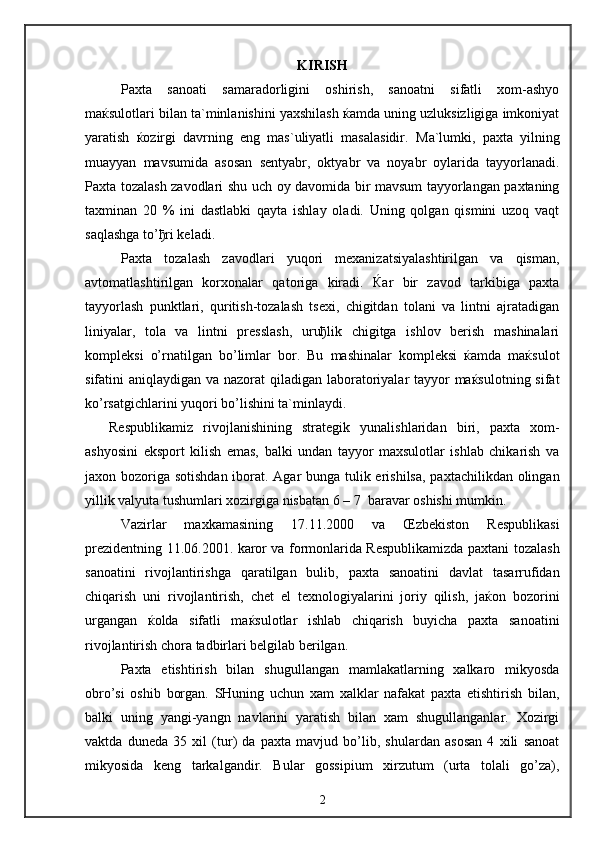 KIRISH
Paxta   sanoati   samaradorligini   oshirish,   sanoatni   sifatli   xom-ashyo
maќsulotlari bilan ta`minlanishini yaxshilash ќamda uning uzluksizligiga imkoniyat
yaratish   ќozirgi   davrning   eng   mas`uliyatli   masalasidir.   Ma`lumki,   paxta   yilning
muayyan   mavsumida   asosan   sentyabr,   oktyabr   va   noyabr   oylarida   tayyorlanadi.
Paxta tozalash zavodlari shu uch oy davomida bir mavsum tayyorlangan paxtaning
taxminan   20   %   ini   dastlabki   qayta   ishlay   oladi.   Uning   qolgan   qismini   uzoq   vaqt
saqlashga to’ђri keladi.
Paxta   tozalash   zavodlari   yuqori   mexanizatsiyalashtirilgan   va   qisman,
avtomatlashtirilgan   korxonalar   qatoriga   kiradi.   Ќar   bir   zavod   tarkibiga   paxta
tayyorlash   punktlari,   quritish-tozalash   tsexi,   chigitdan   tolani   va   lintni   ajratadigan
liniyalar,   tola   va   lintni   presslash,   uruђlik   chigitga   ishlov   berish   mashinalari
kompleksi   o’rnatilgan   bo’limlar   bor.   Bu   mashinalar   kompleksi   ќamda   maќsulot
sifatini aniqlaydigan va nazorat qiladigan laboratoriyalar tayyor maќsulotning sifat
ko’rsatgichlarini yuqori bo’lishini ta`minlaydi.
Respublikamiz   rivojlanishining   strategik   yunalishlaridan   biri,   paxta   xom-
ashyosini   eksport   kilish   emas,   balki   undan   tayyor   maxsulotlar   ishlab   chikarish   va
jaxon bozoriga sotishdan iborat. Agar  bunga tulik erishilsa, paxtachilikdan olingan
yillik valyuta tushumlari xozirgiga nisbatan 6 – 7  baravar oshishi mumkin.
Vazirlar   maxkamasining   17.11.2000   va   Œzbekiston   Respublikasi
prezidentning 11.06.2001. karor va formonlarida Respublikamizda paxtani tozalash
sanoatini   rivojlantirishga   qaratilgan   bulib,   paxta   sanoatini   davlat   tasarrufidan
chiqarish   uni   rivojlantirish,   chet   el   texnologiyalarini   joriy   qilish,   jaќon   bozorini
urgangan   ќolda   sifatli   maќsulotlar   ishlab   chiqarish   buyicha   paxta   sanoatini
rivojlantirish chora tadbirlari belgilab berilgan.
Paxta   etishtirish   bilan   shugullangan   mamlakatlarning   xalkaro   mikyosda
obro’si   oshib   borgan.   SHuning   uchun   xam   xalklar   nafakat   paxta   etishtirish   bilan,
balki   uning   yangi-yangn   navlarini   yaratish   bilan   xam   shugullanganlar.   Xozirgi
vaktda   duneda   35   xil   (tur)   da   paxta   mavjud   bo’lib,   shulardan   asosan   4   xili   sanoat
mikyosida   keng   tarkalgandir.   Bular   gossipium   xirzutum   (urta   tolali   go’za),
2 
