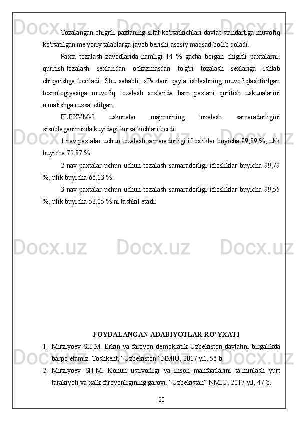 Tozalangan chigitli paxtaning sifat ko'rsatkichlari davlat standartiga muvofiq
ko'rsatilgan me'yoriy talablarga javob berishi asosiy maqsad bo'lib qoladi.
Paxta   tozalash   zavodlarida   namligi   14   %   gacha   boigan   chigitli   paxtalarni,
quritish-tozalash   sexlaridan   o'tkazmasdan   to'g'ri   tozalash   sexlariga   ishlab
chiqarishga   beriladi.   Shu   sababli,   «Paxtani   qayta   ishlashning   muvofiqlashtirilgan
texnologiyasiga   muvofiq   tozalash   sexlarida   ham   paxtani   quritish   uskunalarini
o'rnatishga ruxsat etilgan.
PLPXVM-2   uskunalar   majmui ning   tozalash   samaradorligini
xisoblaganimizda kuyidagi kursatkichlari berdi.
1 nav paxtalar uchun tozalash samaradorligi iflosliklar buyicha 99,89 %, ulik
buyicha 72,87 %. 
2  nav   paxtalar   uchun   uchun   tozalash   samaradorligi   iflosliklar   buyicha   99,79
%, ulik buyicha 66,13 %.
3  nav   paxtalar   uchun   uchun   tozalash   samaradorligi   iflosliklar   buyicha   99,55
%, ulik buyicha 53,05 % ni tashkil etadi.
FOYDALANGAN ADABIYOTLAR RO’YXATI
1. Mirziyoev  SH.M.  Erkin  va   farovon  demokratik  Uzbekiston  davlatini   birgalikda
barpo etamiz.  Toshkent, “Uzbekiston” NMIU, 2017 yil, 56 b.
2. Mirziyoev   SH.M.   Konun   ustivorligi   va   inson   manfaatlarini   ta`minlash   yurt
tarakiyoti va xalk farovonligining garovi. “Uzbekistan” NMIU, 2017 yil, 47 b.
20 