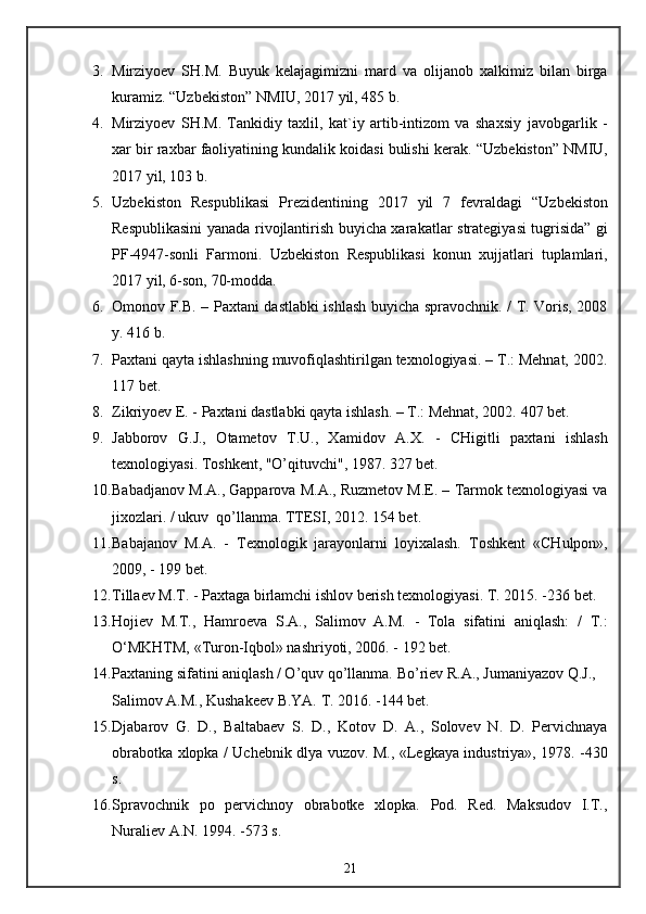 3. Mirziyoev   SH.M.   Buyuk   kelajagimizni   mard   va   olijanob   xalkimiz   bilan   birga
kuramiz.  “Uzbekiston” NMIU, 2017 yil, 485 b.
4. Mirziyoev   SH.M.   Tankidiy   taxlil,   kat`iy   artib-intizom   va   shaxsiy   javobgarlik   -
xar bir raxbar faoliyatining kundalik koidasi bulishi   kerak. “Uzbekiston” NMIU,
2017 yil, 103 b.
5. Uzbekiston   Respublikasi   Prezidentining   2017   yil   7   fevraldagi   “Uzbekiston
Respublikasini yanada rivojlantirish buyicha xarakatlar   strategiyasi tugrisida” gi
PF-4947-sonli   Farmoni.   Uzbekiston   Respublikasi   konun   xujjatlari   tuplamlari,
2017 yil, 6-son, 70-modda.
6. Omonov F.B. – Paxtani dastlabki ishlash buyicha spravochnik. / T. Voris, 2008
y. 416 b.
7. Paxtani qayta ishlashning muvofiqlashtirilgan texnologiyasi. – T.: Mehnat, 2002.
117 bet.
8. Zikriyoev E. - Paxtani dastlabki qayta ishlash. – T.: Mehnat, 2002.  407 bet.
9. Jabborov   G.J.,   Otametov   T.U.,   Xamidov   A .X.   -   CHigitli   paxtani   ishlash
texnologiyasi. Toshkent, "O’qituvchi", 1987. 327 bet.
10. Babadjanov M.A., Gapparova M.A., Ruzmetov M.E. – Tarmok texnologiyasi va
jixozlari. / ukuv  qo’llanma. TTESI, 2012. 154 bet.
11. Babajanov   M.A.   -   Texnologik   jarayonlarni   loyixalash.   Toshkent   «CHulpon»,
2009, - 199 bet.
12. Tillaev M.T. - Paxtaga birlamchi ishlov berish texnologiyasi.  T. 2015. -236 bet.
13. Hojiev   M.T.,   Hamroeva   S.A.,   Salimov   A.M.   -   Tola   sifatini   aniqlash:   /   T.:
O‘MKHTM, «Turon-Iqbol» nashriyoti, 2006. - 192 bet.
14. Paxtaning sifatini aniqlash / O’quv qo’llanma.  Bo’riev R.A., Jumaniyazov Q.J., 
Salimov A.M., Kushakeev B.YA. T. 2016. -144 bet.
15. Djabarov   G.   D.,   Baltabaev   S.   D.,   Kotov   D.   A.,   Solovev   N.   D.   Pervichnaya
obrabotka xlopka / Uchebnik dlya vuzov.   M., «Legkaya industriya», 1978. -430
s.
16. Spravochnik   po   pervichnoy   obrabotke   xlopka.   Pod.   Red.   Maksudov   I.T.,
Nuraliev A.N. 1994. -573 s.
21 