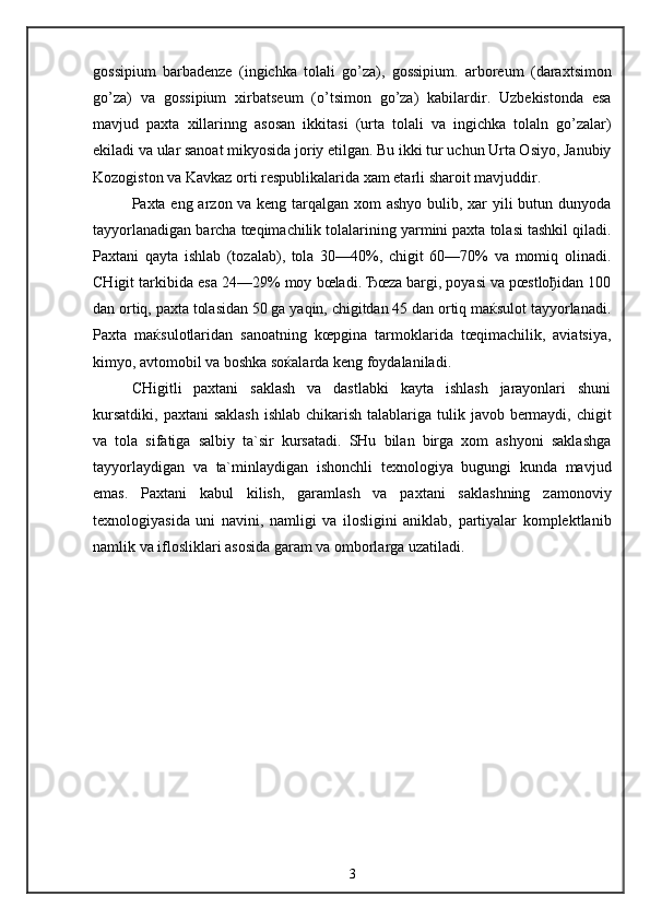 gossipium   barbadenze   (ingichka   tolali   go’za),   gossipium.   arboreum   (daraxtsimon
go’za)   va   gossipium   xirbatseum   (o’tsimon   go’za)   kabilardir.   Uzbekistonda   esa
mavjud   paxta   xillarinng   asosan   ikkitasi   (urta   tolali   va   ingichka   tolaln   go’zalar)
ekiladi va ular sanoat mikyosida joriy etilgan. Bu ikki tur uchun Urta Osiyo, Janubiy
Kozogiston   va Kavkaz orti respublikalarida xam etarli sharoit mavjuddir.
Paxta eng arzon va keng tarqalgan xom  ashyo bulib, xar  yili  butun dunyoda
tayyorlanadigan barcha tœqimachilik tolalarining yarmini paxta tolasi tashkil qiladi.
Paxtani   qayta   ishlab   (tozalab),   tola   30—40%,   chigit   60—70%   va   momiq   olinadi.
CHigit tarkibida esa 24—29% moy bœladi. Ђœza bargi, poyasi va pœstloђidan 100
dan ortiq, paxta tolasidan 50 ga yaqin, chigitdan 45 dan ortiq maќsulot tayyorlanadi.
Paxta   maќsulotlaridan   sanoatning   kœpgina   tarmoklarida   tœqimachilik,   aviatsiya,
kimyo, avtomobil va boshka soќalarda keng foydalaniladi.
CHigitli   paxtani   saklash   va   dastlabki   kayta   ishlash   jarayonlari   shuni
kursatdiki,  paxtani  saklash  ishlab  chikarish  talablariga tulik javob bermaydi, chigit
va   tola   sifatiga   salbiy   ta`sir   kursatadi.   SHu   bilan   birga   xom   ashyoni   saklashga
tayyorlaydigan   va   ta`minlaydigan   ishonchli   texnologiya   bugungi   kunda   mavjud
emas.   Paxtani   kabul   kilish,   garamlash   va   paxtani   saklashning   zamonoviy
texnologiyasida   uni   navini,   namligi   va   ilosligini   aniklab,   partiyalar   komplektlanib
namlik va iflosliklari asosida garam va omborlarga uzatiladi.
3 