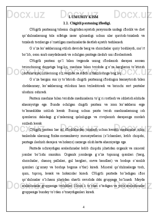 I. UMUMIY KISM
1.1. C h igitli paxtaning iflosligi.
CHigitli paxtaning tolasini chigitidan ajratish jarayonida undagi ifloslik va chet
qo’shilmalarning   tola   sifatiga   zarar   qilmasligi   uchun   ular   quritish-tozalash   va
tozalash tsexlariga o’rnatilgan mashinalarda dastlab ajratib tashlanadi.
G`o’za ko’saklarining etilish davrida barg va shoxchalar quriy boshlaydi, mo’rt
bo’lib, oson sinib maydalanadi va ochilgan paxtaga ilashib uni ifloslantiradi.
CHigitli   paxtani   qo’l   bilan   terganda   uning   ifloslanish   darajasi   asosan
terimchining   diqqatiga   bog`liq,   mashina   bilan   terishda   g`o’za   barglarini   to’ktirish
(defoliatsiya) ishlarining o’z vaqtida va sifatli o’tkazilishnga bog`liq.
G`o’za bargini sun`iy to’ktirish chigitli paxtaning ifloslngini kamaytirish bilan
cheklanmay,   ko’saklarning   etilishini   ham   tezlashtiradi   va   birinchi   sort   paxtalar
ulushini oshiradi.
Paxtani mashina bilan terishda mashinalarni to’g`ri rostlash va ishlatish alohida
ahamiyotga   ega.   Bunda   ochilgan   chigitli   paxtani   va   xom   ko’saklarni   erga
to’kmaslikka   intilish   kerak.   Buiing   uchun   paxta   terish   mashinalarining   ish
qismlarini   daladagi   g`o’zalarning   qalinligiga   va   rivojlanish   darajasiga   moslab
sozlash kerak.
CHigitli paxtani har xil iflosliklardan tozalash uchun kerakli mashinalar xilini
tanlashda   ularning   fizika-mexanikaviy   xususiyatlarini   (o’lchamlari,   kelib   chiqishi,
paxtaga ilashish darajasi va hokazo) nazarga olish katta ahamiyatga ega.
Paxtada   uchraydigan   aralashmalar   kelib   chiqishi   jihatidan   organik   va   mineral
jismlar   bo’lishi   mumkin.   Organik   jismlarga   g`o’za   tupining   qismlari   (barg,
shoxchalar,   chanoq   pallalari,   gul   barglari,   meva   bandlari)   va   boshqa   o’simlik
qismlari   (g`umay   va   boshqa   begona   o’tlar)   kiradi.   Mineral   qo’shilmalarga   tosh,
qum,   tuproq,   kesak   va   hokazolar   kiradi.   CHigitli   paxtada   bo’ladigan   iflos
qo’shilmalar   o’lchami   jihatidan   shartli   ravishda   ikki   gruppaga   bo’linadi.   Mayda
aralashmalar gruppasiga teshiklari 10mm li to’rdan o’tadigan va yirik aralashmalar
gruppasiga bunday to’rdan o’tmaydiganlari kiradi.
4 