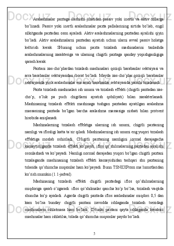 Aralashmalar   paxtaga   ilashishi   jihatidan   passiv   yoki   inertli   va   aktiv   xillarga
bo’linadi.   Passiv   yoki   inertli   aralashmalar   paxta   pallalarining   sirtida   bo’lab,   engil
silkitganda paxtadan oson ajraladi. Aktiv aralashmalarning paxtadan ajralishi qiyin
bo’ladi.   Aktiv   aralashmalarni   paxtadan   ajratish   uchun   ularni   avval   passiv   holatga
keltirish   kerak.   SHuning   uchun   paxta   tozalash   mashinalarini   tanlashda
aralashmalarning   xarakteriga   va   ularning   chigitli   paxtaga   qanday   yopishganligiga
qarash kerak.
Paxtani   xas-cho’plardan   tozalash   mashinalari   qoziqli   barabanlar   sektsiyasi   va
arra barabanlar sektsiyasidan iborat bo’ladi. Mayda xas-cho’plar qoziqli barabanlar
sektsiyasida yirik aralashmalar esa arrali barabanlar sektsiyasida yaxshi tozalanadi.
Paxta tozalash mashinalari ish unumi va tozalash effekti (chigitli paxtadan xas-
cho’p,   o’luk   pa   puch   chigitlarni   ajratish   qobiliyati)   bilan   xarakterlanadi.
Mashinaning   tozalash   effekti   mashinaga   tushgan   paxtadan   ajratilgan   aralashma
massasining   paxtada   bo’lgan   barcha   aralashma   massasiga   nisbati   bilan   protsent
hisobida aniqlanadi.
Mashinalarning   tozalash   effektiga   ularning   ish   unumi,   chigitli   paxtaning
namligi va iflosligi katta ta`sir qiladi. Mashinalarning ish unumi eng yuqori tozalash
effektiga   moslab   oshiriladi.   CHigitli   paxtaning   namligini   iormal   darajagacha
kamaytirilganda tozalash effekti ko’payib, iflos qo’shilmalarning paxtadan ajralishi
osonlashadi va ko’payadi. Namligi normal darajadan yuqori bo’lgan chigitli paxtani
tozalaganda   mashinaning   tozalash   effekti   kamayishidan   tashqari   shu   paxtaning
tolasida qo’shimcha nuqsonlar ham ko’payadi. Bunn TSNIIXProm ma`lumotlaridan
ko’rish mumkin (1.1-jadval).
Mashinaning   tozalash   effekti   chigitli   paxtadagi   iflos   qo’shilmalarning
miqdoriga qarab o’zgaradi: iflos qo’shilmalar  qancha ko’p bo’lsa,  tozalash  vaqtida
shuncha   ko’p   ajraladi.   Agarda   chigitli   paxtada   iflos   aralashmalar   miqdori   0,5   dan
kam   bo’lsa   bunday   chigitli   paxtani   zavodda   ishlaganda   tozalash   tsexidagi
mashinalarni   ishlatmasa   ham   bo’ladi.   CHunki   paxtani   qayta   ishlaganda   keraksiz
mashinalar ham ishlatilsa, tolada qo’shimcha nuqsonlar paydo bo’ladi.
5 