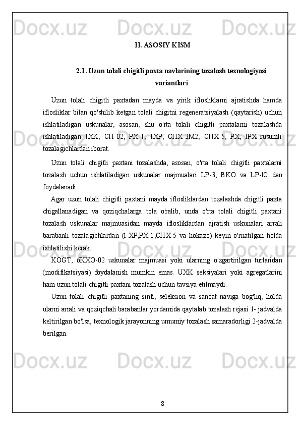 II. ASOSIY KISM
2.1. Uzun tolali chigitli paxta navlarining tozalash texnologiyasi
variantlari
Uzun   tolali   chigitli   paxtadan   mayda   va   yirik   iflosliklarni   ajratishda   hamda
iflosliklar   bilan   qo'shilib   ketgan   tolali   chigitni   regeneratsiyalash   (qaytarish)   uchun
ishlatiladigan   uskunalar,   asosan,   shu   o'rta   tolali   chigitli   paxtalarni   tozalashda
ishlatiladigan   1XK,   CH-02,   PX-1,   1XP,   CHX-3M2,   CHX-5,   PX,   IPX   rusumli
tozalagichlardan iborat.
Uzun   tolali   chigitli   paxtani   tozalashda,   asosan,   o'rta   tolali   chigitli   paxtalarni
tozalash   uchun   ishlatiladigan   uskunalar   majmualari   LP-3,   BKO   va   LP -lC   dan
foydalanadi.
Agar   uzun   tolali   chigitli   paxtani   mayda   iflosliklardan   tozalashda   chigitli   paxta
chigallanadigan   va   qoziqchalarga   tola   o'ralib,   unda   o'rta   tolali   chigitli   paxtani
tozalash   uskunalar   majmuasidan   mayda   iflosliklardan   ajratish   uskunalari   arrali
barabanli   tozalagichlardan   (l-XP ,PX - l ,CHX-5   va   hokazo)   keyin   o'rnatilgan   holda
ishlatilishi kerak.
KOGT,   6KXO-02   uskunalar   majmuasi   yoki   ularning   o'zgartirilgan   turlaridan
(modifikatsiyasi)   foydalanish   mumkin   emas.   UXK   seksiyalari   yoki   agregatlarini
ham uzun tolali chigitli paxtani tozalash uchun tavsiya etilmaydi.
Uzun   tolali   chigitli   paxtaning   sinfi,   seleksion   va   sanoat   naviga   bog'liq,   holda
ularni arrali va qoziqchali barabanlar yordamida qaytalab tozalash rejasi 1- jadvalda
keltirilgan bo'lsa, texnologik jarayonning umumiy tozalash samaradorligi 2-jadvalda
berilgan.
8 