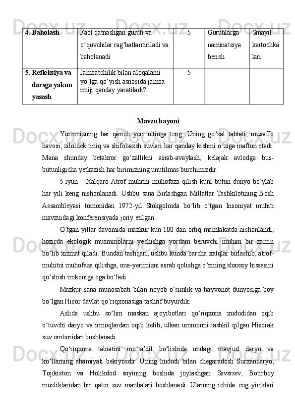 4 . Baholash  Faol qatnashgan guruh va 
o quvchilar rag batlantiriladi va ʻ ʻ
baholanadi 5 Guruhlarga 
naminatsiya 
berish Smayil 
kartochka
lari
5. Refleksiya va 
     darsga yakun
     yasash Jamoatchilik bilan aloqalarni 
yo‘lga qo‘yish asnosida jamoa 
imiji qanday yaratiladi? 5
Mavzu bayoni
Yurtimizning   har   qarich   yeri   oltinga   teng.   Uning   go zal   tabiati,   musaffo	
ʻ
havosi, ziloldek tiniq va shifobaxsh suvlari har qanday kishini o ziga maftun etadi.	
ʻ
Mana   shunday   betakror   go zallikni   asrab-avaylash,   kelajak   avlodga   bus-	
ʻ
butunligicha yetkazish har birimizning unutilmas burchimizdir.
5-iyun – Xalqaro Atrof-muhitni  muhofaza  qilish  kuni  butun dunyo bo ylab	
ʻ
har   yili   keng   nishonlanadi.   Ushbu   sana   Birlashgan   Millatlar   Tashkilotining   Bosh
Assambleyasi   tomonidan   1972-yil   Stokgolmda   bo lib   o tgan   Insoniyat   muhiti	
ʻ ʻ
mavzuidagi konferensiyada joriy etilgan.
O tgan yillar davomida mazkur kun 100 dan ortiq mamlakatda nishonlandi,	
ʻ
hozirda   ekologik   muammolarni   yechishga   yordam   beruvchi   muhim   bir   zamin
bo lib xizmat qiladi. Bundan tashqari, ushbu kunda barcha xalqlar birlashib, atrof-	
ʻ
muhitni muhofaza qilishga, ona-yerimizni asrab qolishga o zining shaxsiy hissasini	
ʻ
qo shish imkoniga ega bo ladi.	
ʻ ʻ
Mazkur   sana   munosabati   bilan   noyob  o simlik  va   hayvonot   dunyosiga   boy	
ʻ
bo lgan Hisor davlat qo riqxonasiga tashrif buyurdik.	
ʻ ʻ
Aslida   ushbu   so lim   maskan   ajoyibotlari   qo riqxona   xududidan   oqib	
ʻ ʻ
o tuvchi   daryo va  irmoqlardan  oqib  kelib, ulkan  ummonni  tashkil  qilgan  Hisorak	
ʻ
suv omboridan boshlanadi.
Qo riqxona   tabiatini   mo ta dil   bo lishida   undagi   mavjud   daryo   va	
ʻ ʻ ʼ ʻ
ko llarning   ahamiyati   bekiyosdir.   Uning   hududi   bilan   chegaradosh   Surxandaryo,	
ʻ
Tojikiston   va   Holikdod   soyining   boshida   joylashgan   Ssvsrsev,   Botirboy
muzliklaridan   bir   qator   suv   manbalari   boshlanadi.   Ularning   ichida   eng   yiriklari 