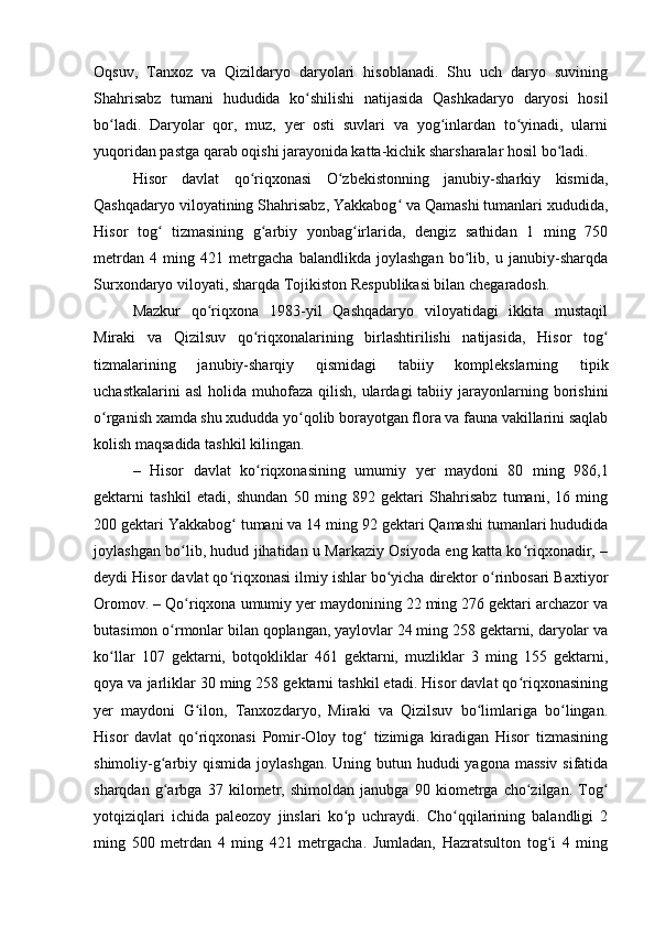 Oqsuv,   Tanxoz   va   Qizildaryo   daryolari   hisoblanadi.   Shu   uch   daryo   suvining
Shahrisabz   tumani   hududida   ko shilishi   natijasida   Qashkadaryo   daryosi   hosilʻ
bo ladi.   Daryolar   qor,   muz,   yer   osti   suvlari   va   yog inlardan   to yinadi,   ularni	
ʻ ʻ ʻ
yuqoridan pastga qarab oqishi jarayonida katta-kichik sharsharalar hosil bo ladi.	
ʻ
Hisor   davlat   qo riqxonasi   O zbekistonning   janubiy-sharkiy   kismida,	
ʻ ʻ
Qashqadaryo viloyatining Shahrisabz, Yakkabog  va Qamashi tumanlari xududida,	
ʻ
Hisor   tog   tizmasining   g arbiy   yonbag irlarida,   dengiz   sathidan   1   ming   750	
ʻ ʻ ʻ
metrdan   4   ming   421   metrgacha   balandlikda   joylashgan   bo lib,   u   janubiy-sharqda	
ʻ
Surxondaryo viloyati, sharqda Tojikiston Respublikasi bilan chegaradosh.
Mazkur   qo riqxona   1983-yil   Qashqadaryo   viloyatidagi   ikkita   mustaqil	
ʻ
Miraki   va   Qizilsuv   qo riqxonalarining   birlashtirilishi   natijasida,   Hisor   tog	
ʻ ʻ
tizmalarining   janubiy-sharqiy   qismidagi   tabiiy   komplekslarning   tipik
uchastkalarini   asl   holida muhofaza  qilish,  ulardagi   tabiiy jarayonlarning borishini
o rganish xamda shu xududda yo qolib borayotgan flora va fauna vakillarini saqlab	
ʻ ʻ
kolish maqsadida tashkil kilingan.
–   Hisor   davlat   ko riqxonasining   umumiy   yer   maydoni   80   ming   986,1	
ʻ
gektarni   tashkil   etadi,   shundan   50   ming   892   gektari   Shahrisabz   tumani,   16   ming
200 gektari Yakkabog  tumani va 14 ming 92 gektari Qamashi tumanlari hududida	
ʻ
joylashgan bo lib, hudud jihatidan u Markaziy Osiyoda eng katta ko riqxonadir, –	
ʻ ʻ
deydi Hisor davlat qo riqxonasi ilmiy ishlar bo yicha direktor o rinbosari Baxtiyor	
ʻ ʻ ʻ
Oromov. – Qo riqxona umumiy yer maydonining 22 ming 276 gektari archazor va	
ʻ
butasimon o rmonlar bilan qoplangan, yaylovlar 24 ming 258 gektarni, daryolar va	
ʻ
ko llar   107   gektarni,   botqokliklar   461   gektarni,   muzliklar   3   ming   155   gektarni,	
ʻ
qoya va jarliklar 30 ming 258 gektarni tashkil etadi. Hisor davlat qo riqxonasining	
ʻ
yer   maydoni   G ilon,   Tanxozdaryo,   Miraki   va   Qizilsuv   bo limlariga   bo lingan.	
ʻ ʻ ʻ
Hisor   davlat   qo riqxonasi   Pomir-Oloy   tog   tizimiga   kiradigan   Hisor   tizmasining
ʻ ʻ
shimoliy-g arbiy qismida joylashgan. Uning butun hududi  yagona massiv sifatida	
ʻ
sharqdan   g arbga   37   kilometr,   shimoldan   janubga   90   kiometrga   cho zilgan.   Tog
ʻ ʻ ʻ
yotqiziqlari   ichida   paleozoy   jinslari   ko p   uchraydi.   Cho qqilarining   balandligi   2	
ʻ ʻ
ming   500   metrdan   4   ming   421   metrgacha.   Jumladan,   Hazratsulton   tog i   4   ming	
ʻ 