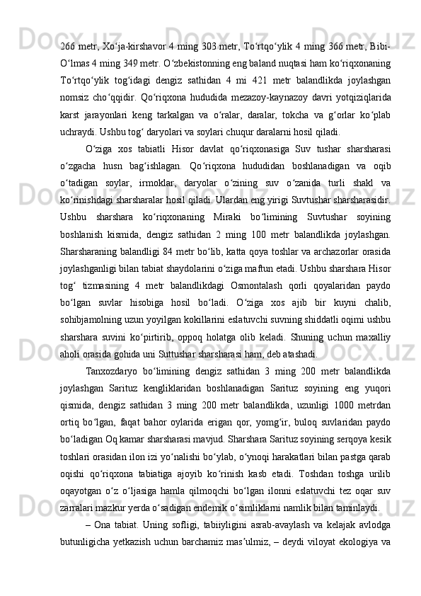 266 metr, Xo ja-kirshavor  4 ming 303 metr, To rtqo ylik 4 ming 366 metr, Bibi-ʻ ʻ ʻ
O lmas 4 ming 349 metr. O zbekistonning eng baland nuqtasi ham ko riqxonaning	
ʻ ʻ ʻ
To rtqo ylik   tog idagi   dengiz   sat
ʻ ʻ ʻ hidan   4   mi   421   metr   balandlikda   joylashgan
nomsiz   cho qqidir.   Qo riqxona   hududida   mezazoy-kay	
ʻ ʻ nazoy   davri   yotqiziqlarida
karst   jarayonlari   keng   tarkalgan   va   o ralar,   daralar,   tokcha   va   g orlar   ko plab	
ʻ ʻ ʻ
uchraydi. Ushbu tog  daryolari va soylari chuqur daralarni hosil qiladi.	
ʻ
O ziga   xos   tabiatli   Hisor   davlat   qo riqxonasiga   Suv   tushar   sharsharasi	
ʻ ʻ
o zgacha   husn   bag ishlagan.   Qo riqxona   hududidan   boshlanadigan   va   oqib	
ʻ ʻ ʻ
o tadigan   soylar,   irmoklar,   daryolar   o zining   suv   o zanida   turli   shakl   va
ʻ ʻ ʻ
ko rinishdagi sharsharalar hosil qiladi. Ulardan eng yirigi Suvtushar sharsharasidir.
ʻ
Ushbu   sharshara   ko riqxonaning   Miraki   bo limining   Suvtushar   soyining	
ʻ ʻ
boshlanish   kismida,   dengiz   sathidan   2   ming   100   metr   balandlikda   joylashgan.
Sharsharaning balandligi 84 metr bo lib, katta qoya toshlar va archazorlar orasida	
ʻ
joylashganligi bilan tabiat shaydolarini o ziga maftun etadi. Ushbu sharshara Hisor	
ʻ
tog   tizmasining   4   metr   balandlikdagi   Osmontalash   qorli   qoyalaridan   paydo	
ʻ
bo lgan   suvlar   hisobiga   hosil   bo ladi.   O ziga   xos   ajib   bir   kuyni   chalib,
ʻ ʻ ʻ
sohibjamolning uzun yoyilgan kokillarini eslatuvchi suvning shiddatli oqimi ushbu
sharshara   suvini   ko pirtirib,   oppoq   holatga   olib   keladi.   Shuning   uchun   maxalliy	
ʻ
aholi orasida gohida uni Suttushar sharsharasi ham, deb atashadi.
Tanxozdaryo   bo limining   dengiz   sathidan   3   ming   200   metr   balandlikda	
ʻ
joylashgan   Sarituz   kengliklaridan   boshlanadigan   Sarituz   soyining   eng   yuqori
qismida,   dengiz   sathidan   3   ming   200   metr   balandlikda,   uzunligi   1000   metrdan
ortiq   bo lgan,   faqat   bahor   oylarida   erigan   qor,   yomg ir,   buloq   suvlaridan   paydo	
ʻ ʻ
bo ladigan Oq kamar sharsharasi mavjud. Sharshara Sarituz soyining serqoya kesik	
ʻ
toshlari orasidan ilon izi yo nalishi bo ylab, o ynoqi harakatlari bilan pastga qarab	
ʻ ʻ ʻ
oqishi   qo riqxona   tabiatiga   ajoyib   ko rinish   kasb   etadi.   Toshdan   toshga   urilib	
ʻ ʻ
oqayotgan   o z   o ljasiga   hamla   qilmoqchi   bo lgan   ilonni   eslatuvchi   tez   oqar   suv	
ʻ ʻ ʻ
zarralari mazkur yerda o sadigan endemik o simliklarni namlik bilan taminlaydi.	
ʻ ʻ
–   Ona   tabiat.   Uning   sofligi,   tabiiyligini   asrab-avaylash   va   kelajak   avlodga
butunligicha  yetkazish  uchun barchamiz mas ulmiz, – deydi  viloyat  ekologiya va	
ʼ 