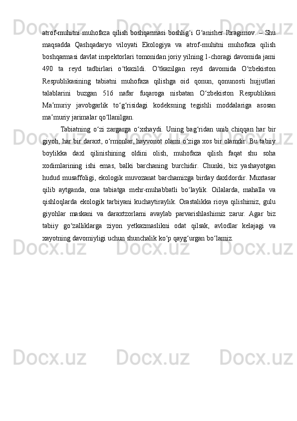 atrof-muhitni   muhofaza   qilish   boshqarmasi   boshlig i   G anisher   Ibragimov.   –  Shuʻ ʻ
maqsadda   Qashqadaryo   viloyati   Ekologiya   va   atrof-muhitni   muhofaza   qilish
boshqarmasi davlat inspektorlari tomonidan joriy yilning 1-choragi davomida jami
490   ta   reyd   tadbirlari   o tkazildi.   O tkazilgan   reyd   davomida   O zbekiston	
ʻ ʻ ʻ
Respublikasining   tabiatni   muhofaza   qilishga   oid   qonun,   qonunosti   hujjutlari
talablarini   buzgan   516   nafar   fuqaroga   nisbatan   O zbekiston   Respublikasi	
ʻ
Ma muriy   javobgarlik   to g risidagi   kodeksning   tegishli   moddalariga   asosan	
ʼ ʻ ʻ
ma muriy jarimalar qo llanilgan.
ʼ ʻ
Tabiatning   o zi   zargarga   o xshaydi.   Uning   bag ridan   unib   chiqqan   har   bir	
ʻ ʻ ʻ
giyoh, har bir daraxt, o rmonlar, hayvonot olami o ziga xos bir olamdir. Bu tabiiy	
ʻ ʻ
boylikka   daxl   qilinishining   oldini   olish,   muhofaza   qilish   faqat   shu   soha
xodimlarining   ishi   emas,   balki   barchaning   burchidir.   Chunki,   biz   yashayotgan
hudud musaffoligi, ekologik muvozanat barchamizga birday daxldordir. Muxtasar
qilib   aytganda,   ona   tabiatga   mehr-muhabbatli   bo laylik.   Oilalarda,   mahalla   va	
ʻ
qishloqlarda   ekologik   tarbiyani   kuchaytiraylik.   Orastalikka   rioya   qilishimiz,   gulu
giyohlar   maskani   va   daraxtzorlarni   avaylab   parvarishlashimiz   zarur.   Agar   biz
tabiiy   go zalliklarga   ziyon   yetkazmaslikni   odat   qilsak,   avlodlar   kelajagi   va	
ʻ
xayotning davomiyligi uchun shunchalik ko p qayg urgan bo lamiz.	
ʻ ʻ ʻ 