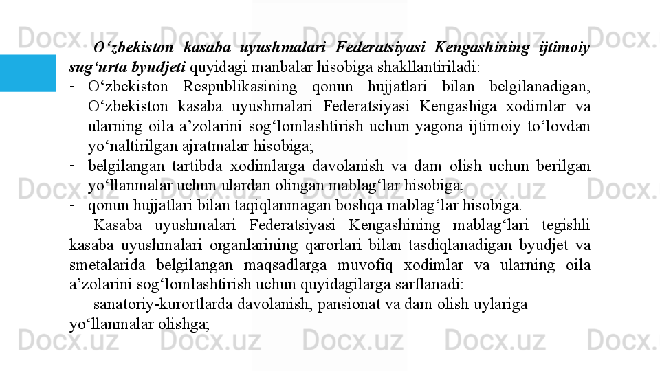 O‘zbekiston  kasaba  uyushmalari  Federatsiyasi  Kengashining  ijtimoiy 
sug‘urta byudjeti   quyidagi manbalar	 hisobiga	 shakllantiriladi:
-
O‘zbekiston	
 	Respublikasining	 	qonun	 	hujjatlari	 	bilan	 	belgilanadigan,	 
O‘zbekiston	
 	kasaba	 	uyushmalari	 	Federatsiyasi	 	Kengashiga	 	xodimlar	 	va	 
ularning	
 oila	 a’zolarini	 sog‘lomlashtirish	 uchun	 yagona	 ijtimoiy	 to‘lovdan	 
yo‘naltirilgan	
 ajratmalar	 hisobiga;
-
belgilangan	
 	tartibda	 	xodimlarga	 	davolanish	 	va	 	dam	 	olish	 	uchun	 	berilgan	 
yo‘llanmalar	
 uchun	 ulardan	 olingan	 mablag‘lar	 hisobiga;
-
qonun	
 hujjatlari	 bilan	 taqiqlanmagan	 boshqa	 mablag‘lar	 hisobiga.	 
Kasaba	
 	uyushmalari	 	Federatsiyasi	 	Kengashining	 	mablag‘lari	 	tegishli	 
kasaba	
 uyushmalari	 organlarining	 qarorlari	 bilan	 tasdiqlanadigan	 byudjet	 va	 
smetalarida	
 	belgilangan	 	maqsadlarga	 	muvofiq	 	xodimlar	 	va	 	ularning	 	oila	 
a’zolarini	
 sog‘lomlashtirish	 uchun	 quyidagilarga	 sarflanadi:
sanatoriy-kurortlarda	
 davolanish,	 pansionat	 va	 dam	 olish	 uylariga	 
yo‘llanmalar	
 olishga;  