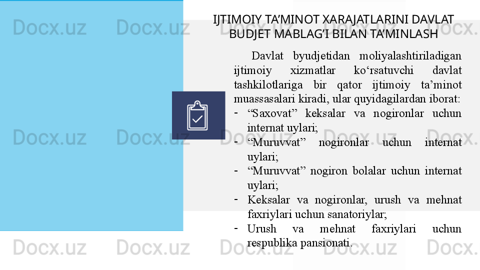 Davlat 	byudjetidan	 	moliyalashtiriladigan	 
ijtimoiy	
 	xizmatlar	 	ko‘rsatuvchi	 	davlat	 
tashkilotlariga	
  bir	 	qator	 	ijtimoiy	 	ta’minot	 
muassasalari	
 kiradi,	 ular	 quyidagilardan	 iborat:
-
“ Saxovat”	
 	keksalar	 	va	 	nogironlar	 	uchun	 
internat	
 uylari;
-
“ Muruvvat”	
 	nogironlar	 	uchun	 	internat	 
uylari;
-
“ Muruvvat”	
 nogiron	 bolalar	 uchun	 internat	 
uylari;
-
Keksalar	
 	va	 	nogironlar,	 	urush	 	va	 	mehnat	 
faxriylari	
 uchun	 sanatoriylar;
-
Urush	
 	va	 	mehnat	 	faxriylari	 	uchun	 
respublika	
 pansionati.IJTIMOIY TA’MINOT XARA JATLARINI DAVLAT 
BUDJET MABLAG’I BILAN TA’MINLASH  