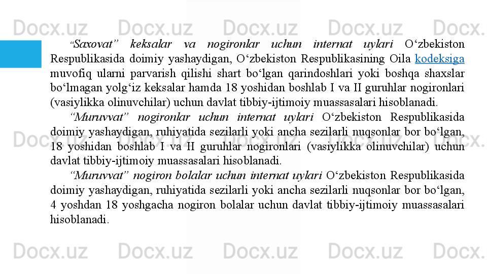 “ Saxovat”  keksalar  va  nogironlar  uchun  internat  uylari  O‘zbekiston	 
Respublikasida	
 doimiy	 yashaydigan,	 O‘zbekiston	 Respublikasining	 Oila	  kodeksiga  
muvofiq	
 	ularni	 	parvarish	 	qilishi	 	shart	 	bo‘lgan	 	qarindoshlari	 	yoki	 	boshqa	 	shaxslar	 
bo‘lmagan	
 yolg‘iz	 keksalar	 hamda	 18	 yoshidan	 boshlab	 I va	 II	 guruhlar	 nogironlari	 
(vasiylikka	
 olinuvchilar)	 uchun	 davlat	 tibbiy-ijtimoiy	 muassasalari	 hisoblanadi.
“ Muruvvat”  nogironlar  uchun  internat  uylari  	
O‘zbekiston	 	Respublikasida	 
doimiy	
 yashaydigan,	 ruhiyatida	 sezilarli	 yoki	 ancha	 sezilarli	 nuqsonlar	 bor	 bo‘lgan,	 
18	
 	yoshidan	 	boshlab	 	I 	va	 	II	 	guruhlar	 	nogironlari	 	(vasiylikka	 	olinuvchilar)	 	uchun	 
davlat	
 tibbiy-ijtimoiy	 muassasalari	 hisoblanadi.
“ Muruvvat”  nogiron  bolalar  uchun  internat  uylari  	
O‘zbekiston	 Respublikasida	 
doimiy	
 yashaydigan,	 ruhiyatida	 sezilarli	 yoki	 ancha	 sezilarli	 nuqsonlar	 bor	 bo‘lgan,	 
4	
 yoshdan	 18	 yoshgacha	 nogiron	 bolalar	 uchun	 davlat	 tibbiy-ijtimoiy	 muassasalari	 
hisoblanadi.  