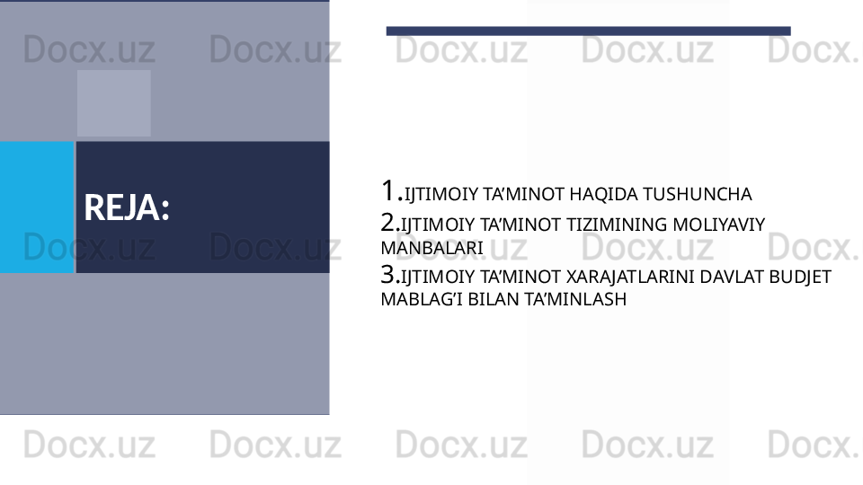 REJA: 1. IJTIMOIY TA’MINOT HAQIDA TUSHUNCHA
2. IJTIMOIY TA’MINOT TIZIMINING MOLIYAVIY 
MANBALARI
3. IJTIMOIY TA’MINOT XARAJATLARINI DAVLAT BUDJET 
MABLAG’I BILAN TA’MINLASH   