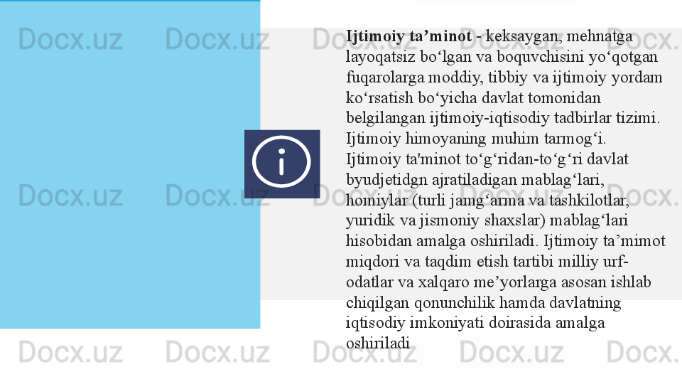 Ijtimoiy ta minotʼ  -	 keksaygan,	 mehnatga	 
layoqatsiz	
 bo lgan	 va	 boquvchisini	 yo qotgan	 	ʻ ʻ
fuqarolarga	
 moddiy,	 tibbiy	 va	 ijtimoiy	 yordam	 
ko rsatish	
 bo yicha	 davlat	 tomonidan	 	ʻ ʻ
belgilangan	
 ijtimoiy-iqtisodiy	 tadbirlar	 tizimi.	 
Ijtimoiy	
 himoyaning	 muhim	 tarmog i.	ʻ
Ijtimoiy	
 ta'minot	 to g ridan-to g ri	 davlat	 	ʻ ʻ ʻ ʻ
byudjetidgn	
 ajratiladigan	 mablag lari,	 	ʻ
homiylar	
 (turli	 jamg arma	 va	 tashkilotlar,	 	ʻ
yuridik	
 va	 jismoniy	 shaxslar)	 mablag lari	 	ʻ
hisobidan	
 amalga	 oshiriladi.	 Ijtimoiy	 ta’mimot	 
miqdori	
 va	 taqdim	 etish	 tartibi	 milliy	 urf-
odatlar	
 va	 xalqaro	 me yorlarga	 asosan	 ishlab	 	ʼ
chiqilgan	
 qonunchilik	 hamda	 davlatning	 
iqtisodiy	
 imkoniyati	 doirasida	 amalga	 
oshiriladi  