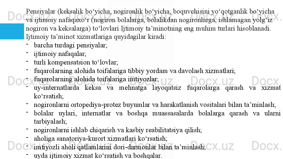 Pensiyalar (keksalik	 bo yicha,	 nogironlik	 bo yicha,	 boquvchisini	 yo qotganlik	 bo yicha	 	ʻ ʻ ʻ ʻ
va	
 ijtimoiy	 nafaqaxo r	 (nogiron	 bolalarga,	 bolalikdan	 nogironlarga,	 ishlamagan	 yolg iz	 	ʻ ʻ
nogiron	
 va	 keksalarga)	 to lovlari	 Ijtimoiy	 ta’minotning	 eng	 muhim	 turlari	 hisoblanadi.	 	ʻ
Ijtimoiy	
 ta’minot	 xizmatlariga	 quyidagilar	 kiradi:

barcha	
 turdagi	 pensiyalar;

ijtimoiy	
 nafaqalar;

turli	
 kompensatsion	 to‘lovlar;

fuqarolarning	
 alohida	 toifalariga	 tibbiy	 yordam	 va	 davolash	 xizmatlari;

fuqarolarning	
 alohida	 toifalariga	 imtiyozlar;

uy-internatlarda	
 	keksa	 	va	 	mehnatga	 	layoqatsiz	 	fuqarolarga	 	qarash	 	va	 	xizmat	 
ko‘rsatish;

nogironlarni	
 ortopediya-protez	 buyumlar	 va	 harakatlanish	 vositalari	 bilan	 ta’minlash;

bolalar	
 	uylari,	 	internatlar	 	va	 	boshqa	 	muassasalarda	 	bolalarga	 	qarash	 	va	 	ularni	 
tarbiyalash;

nogironlarni	
 ishlab	 chiqarish	 va	 kasbiy	 reabilitatsiya	 qilish;

aholiga	
 sanatoriya-kurort	 xizmatlari	 ko‘rsatish;

imtiyozli	
 aholi	 qatlamlarini	 dori-darmonlar	 bilan	 ta’minlash;

uyda	
 ijtimoiy	 xizmat	 ko‘rsatish	 va	 boshqalar.  