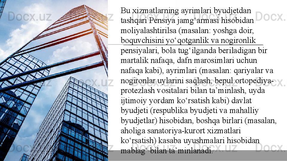 Bu xizmatlarning	 ayrimlari	 byudjetdan	 
tashqari	
 Pensiya	 jamg‘armasi	 hisobidan	 
moliyalashtirilsa	
 (masalan:	 yoshga	 doir,	 
boquvchisini	
 yo‘qotganlik	 va	 nogironlik	 
pensiyalari,	
 bola	 tug‘ilganda	 beriladigan	 bir	 
martalik	
 nafaqa,	 dafn	 marosimlari	 uchun	 
nafaqa	
 kabi),	 ayrimlari	 (masalan:	 qariyalar	 va	 
nogironlar	
 uylarini	 saqlash,	 bepul	 ortopediya-
protezlash	
 vositalari	 bilan	 ta’minlash,	 uyda	 
ijtimoiy	
 yordam	 ko‘rsatish	 kabi)	 davlat	 
byudjeti	
 (respublika	 byudjeti	 va	 mahalliy	 
byudjetlar)	
 hisobidan,	 boshqa	 birlari	 (masalan,	 
aholiga	
 sanatoriya-kurort	 xizmatlari	 
ko‘rsatish)	
 kasaba	 uyushmalari	 hisobidan	 
mablag‘	
 bilan	 ta’minlanadi.	   