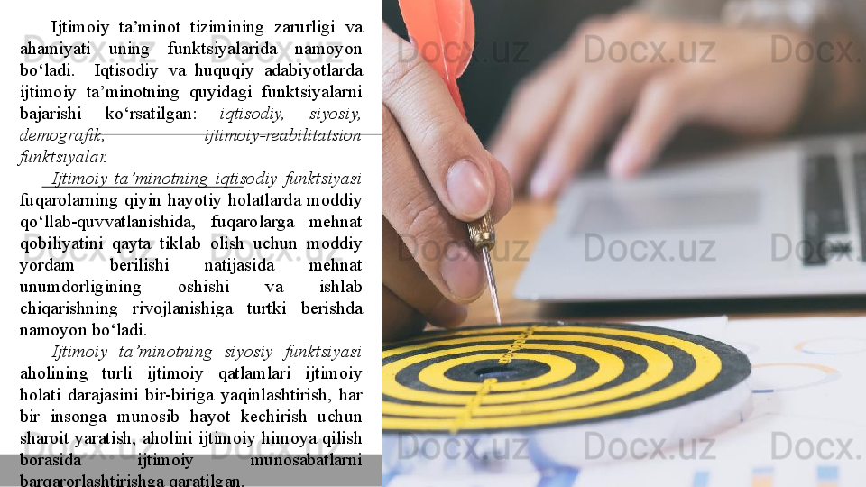 Ijtimoiy 	ta’minot	 	tizimining	 	zarurligi	 	va	 
ahamiyati	
 	uning	 	funktsiyalarida	 	namoyon	 
bo‘ladi.	
 	 	Iqtisodiy	 	va	 	huquqiy	 	adabiyotlarda	 
ijtimoiy	
 	ta’minotning	 	quyidagi	 	funktsiyalarni	 
bajarishi	
 	ko‘rsatilgan:	  iqtisodiy,  siyosiy, 
demografik,  ijtimoiy-reabilitatsion 
funktsiyalar.
Ijtimoiy  ta’minotning   iqtisodiy  funktsiyasi  
fuqarolarning	
 qiyin	 hayotiy	 holatlarda	 moddiy	 
qo‘llab-quvvatlanishida,	
 	fuqarolarga	 	mehnat	 
qobiliyatini	
 qayta	 tiklab	 olish	 uchun	 moddiy	 
yordam	
 	berilishi	 	natijasida	 	mehnat	 
unumdorligining	
 	oshishi	 	va	 	ishlab	 
chiqarishning	
 	rivojlanishiga	 	turtki	 	berishda	 
namoyon	
 bo‘ladi.
Ijtimoiy  ta’minotning  siyosiy  funktsiyasi  
aholining
 	turli	 	ijtimoiy	 	qatlamlari	 	ijtimoiy	 
holati	
 darajasini	 bir-biriga	 yaqinlashtirish,	 har	 
bir	
 	insonga	 	munosib	 	hayot	 	kechirish	 	uchun	 
sharoit	
 yaratish,	 aholini	 ijtimoiy	 himoya	 qilish	 
borasida   ijtimoiy	
 	munosabatlarni	 
barqarorlashtirishga	
 qaratilgan.  