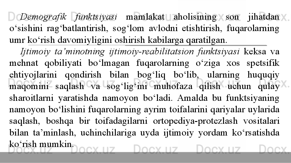 Demografik  funktsiyasi  mamlakat	 	aholisining	 	son	 	jihatdan	 
o‘sishini	
 	rag‘batlantirish,	 	sog‘lom	 	avlodni	 	etishtirish,	 	fuqarolarning	 
umr	
 ko‘rish	 davomiyligini	 oshirish	 kabilarga	 qaratilgan.	 
Ijtimoiy  ta’minotning  ijtimoiy-reabilitatsion  funktsiyasi  keksa	
 	va	 
mehnat	
 	qobiliyati	 	bo‘lmagan	 	fuqarolarning	 	o‘ziga	 	xos	 	spetsifik	 
ehtiyojlarini	
 	qondirish	 	bilan	 	bog‘liq	 	bo‘lib,	 	ularning	 	huquqiy	 
maqomini	
 	saqlash	 	va	 	sog‘lig‘ini	 	muhofaza	 	qilish	 	uchun	 	qulay	 
sharoitlarni	
 	yaratishda	 	namoyon	 	bo‘ladi.	 	Amalda	 	bu	 	funktsiyaning	 
namoyon	
 bo‘lishini	 fuqarolarning	 ayrim	 toifalarini	 qariyalar	 uylarida	 
saqlash,	
 	boshqa	 	bir	 	toifadagilarni	 	ortopediya-protezlash	 	vositalari	 
bilan	
 	ta’minlash,	 	uchinchilariga	 	uyda	 	ijtimoiy	 	yordam	 	ko‘rsatishda	 
ko‘rish	
 mumkin.  