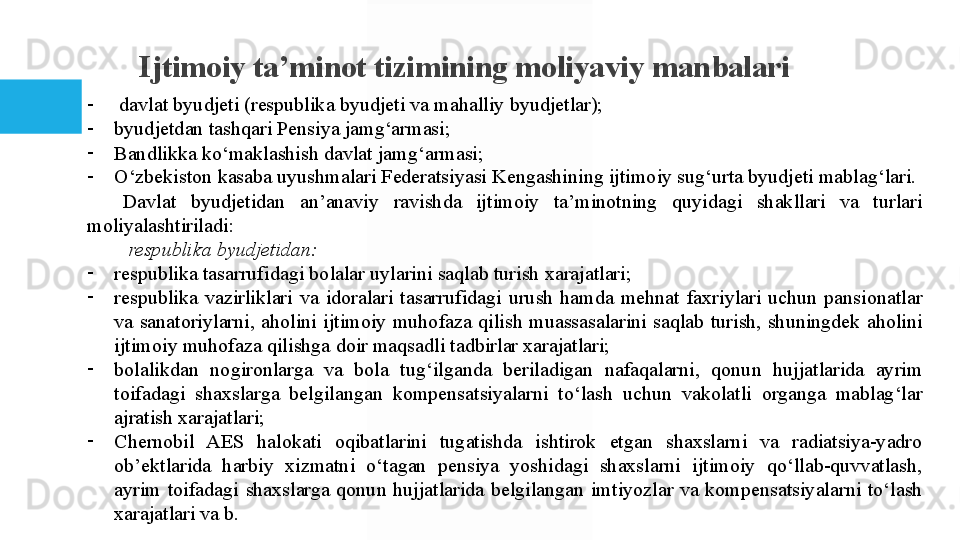 I jtimoiy ta’minot tizimining moliyaviy manbalari
-
  davlat byudjeti	 (respublika	 byudjeti	 va	 mahalliy	 byudjetlar);
-
byudjetdan	
 tashqari	 Pensiya	 jamg‘armasi;
-
Bandlikka	
 ko‘maklashish	 davlat	 jamg‘armasi;
-
O‘zbekiston	
 kasaba	 uyushmalari	 Federatsiyasi	 Kengashining	 ijtimoiy	 sug‘urta	 byudjeti	 mablag‘lari.
Davlat	
 	byudjetidan	 	an’anaviy	 	ravishda	 	ijtimoiy	 	ta’minotning	 	quyidagi	 	shakllari	 	va	 	turlari	 
moliyalashtiriladi:
  respublika byudjetidan: 
-
respublika	
 tasarrufidagi	 bolalar	 uylarini	 saqlab	 turish	 xarajatlari;	 
-
respublika	
 vazirliklari	 va	 idoralari	 tasarrufidagi	 urush	 hamda	 mehnat	 faxriylari	 uchun	 pansionatlar	 
va	
 sanatoriylarni,	 aholini	 ijtimoiy	 muhofaza	 qilish	 muassasalarini	 saqlab	 turish,	 shuningdek	 aholini	 
ijtimoiy	
 muhofaza	 qilishga	 doir	 maqsadli	 tadbirlar	 xarajatlari;
-
bolalikdan	
 	nogironlarga	 	va	 	bola	 	tug‘ilganda	 	beriladigan	 	nafaqalarni,	 	qonun	 	hujjatlarida	 	ayrim	 
toifadagi	
 shaxslarga	 belgilangan	 kompensatsiyalarni	 to‘lash	 uchun	 vakolatli	 organga	 mablag‘lar	 
ajratish	
 xarajatlari;
-
Chernobil	
 	AES	 	halokati	 	oqibatlarini	 	tugatishda	 	ishtirok	 	etgan	 	shaxslarni	 	va	 	radiatsiya-yadro	 
ob’ektlarida	
 	harbiy	 	xizmatni	 	o‘tagan	 	pensiya	 	yoshidagi	 	shaxslarni	 	ijtimoiy	 	qo‘llab-quvvatlash,	 
ayrim	
 toifadagi	 shaxslarga	 qonun	 hujjatlarida	 belgilangan	 imtiyozlar	 va	 kompensatsiyalarni	 to‘lash	 
xarajatlari  	
va	 b.  