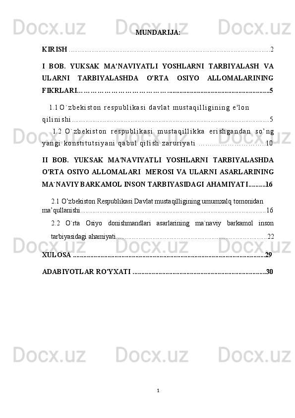 MUNDARIJA:
KIRISH  ....................................................................................................................2
I   BOB.   YUKSAK   MA’NAVIYATLI   YOSHLARNI   TARBIYALASH   VA
ULARNI   TARBIYALASHDA   O’RTA   OSIYO   ALLOMALARINING
FIKRLARI…………………………………...........................................................5
    1.1   O ` z b e k i s t o n   r e s p u b l i k a s i   d a v l a t   m u s t a q i l l i g i n i n g   e ' l o n  
q i l i n i s h i ..................................................................................................................5
  1.2   O ` z b e k i s t o n   r e s p u b l i k a s i   m u s t a q i l l i k k a   e r i s h g a n d a n   s o ’ n g
y a n g i   k o n s t i t u t s i y a n i   q a b u l   q i l i s h   z a r u r i y a t i  …….…………………..10
II   BOB.   YUKSAK   MA'NAVIYATLI   YOSHLARNI   TARBIYALASHDA
O'RTA   OSIYO   ALLOMALARI     MEROSI   VA   ULARNI   ASARLARINING
MA`NAVIY BARKAMOL INSON TARBIYASIDAGI AHAMIYATI ..........16
      2.1   O’zbekiston Respublikasi Davlat mustaqilligining umumxalq tomonidan 
ma’qullanishi ...........................................................................................................16
2.2   O`rta   Osiyo   donishmandlari   asarlarining   ma`naviy   barkamol   inson
tarbiyasidagi ahamiyati .................................................. .....................................22
XULOSA ...............................................................................................................29
ADABIYOTLAR RO'YXATI .............................................................................30
1 